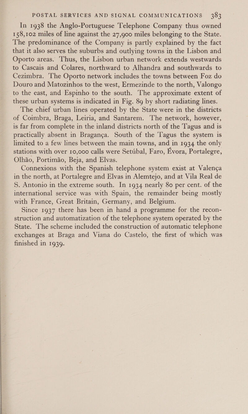  In 1938 the Anglo-Portuguese ‘Telephone Company thus owned 158,102 miles of line against the 27,900 miles belonging to the State. The predominance of the Company is partly explained by the fact that it also serves the suburbs and outlying towns in the Lisbon and Oporto areas. ‘Thus, the Lisbon urban network extends westwards to Cascais and Colares, northward to Alhandra and southwards to Cezimbra. ‘The Oporto network includes the towns between Foz do Douro and Matozinhos to the west, Ermezinde to the north, Valongo to the east, and Espinho to the south. The approximate extent of these urban systems is indicated in Fig. 89 by short radiating lines. The chief urban lines operated by the State were in the districts of Coimbra, Braga, Leiria, and Santarem. The network, however, is far from complete in the inland districts north of the Tagus and is practically absent in Braganga. South of the 'Tagus the system is limited to a few lines between the main towns, and in 1934 the only stations with over 10,000 calls were Setubal, Faro, Evora, Portalegre, Olhao, Portimao, Beja, and Elvas. Connexions with the Spanish telephone system exist at Valenca in the north, at Portalegre and Elvas in Alemtejo, and at Vila Real de 5. Antonio in the extreme south. In 1934 nearly 80 per cent. of the international service was with Spain, the remainder being mostly with France, Great Britain, Germany, and Belgium. Since 1937 there has been in hand a programme for the recon- struction and automatization of the telephone system operated by the State. ‘he scheme included the construction of automatic telephone exchanges at Braga and Viana do Castelo, the first of which was finished in 1939.