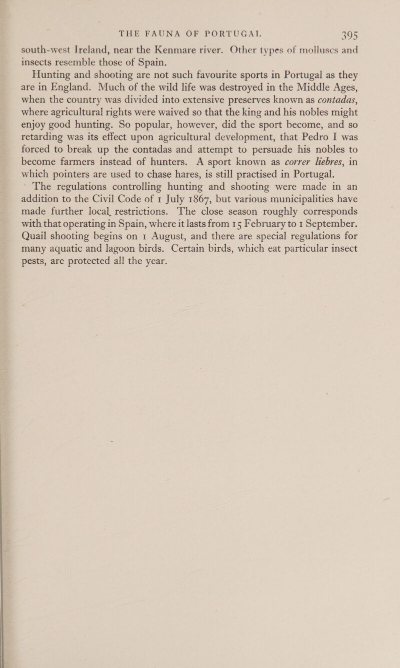  south-west Ireland, near the Kenmare river. Other types of molluscs and insects resemble those of Spain. Hunting and shooting are not such favourite sports in Portugal as they are in England. Much of the wild life was destroyed in the Middle Ages, when the country was divided into extensive preserves known as contadas, where agricultural rights were waived so that the king and his nobles might enjoy good hunting. So popular, however, did the sport become, and so retarding was its effect upon agricultural development, that Pedro I was forced to break up the contadas and attempt to persuade his nobles to become farmers instead of hunters. A sport known as correr lebres, in which pointers are used to chase hares, is still practised in Portugal. The regulations controlling hunting and shooting were made in an addition to the Civil Code of 1 July 1867, but various municipalities have made further local, restrictions. ‘The close season roughly corresponds with that operating in Spain, where it lasts from 15 February to 1 September. Quail shooting begins on 1 August, and there are special regulations for many aquatic and lagoon birds. Certain birds, which eat particular insect pests, are protected all the year.
