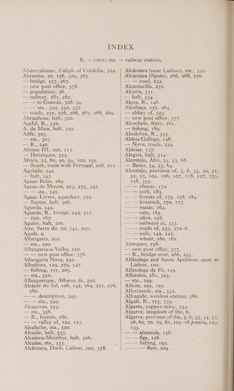 Abrantes, 50, 156, 329, 363. — bridge, 257, 267. — new post office, 378. — population, 56. — railway, 281, 282. — — to Guarda, 328-34. i &lt;= Stal. 820) 39251997 — roads, 230, 256, 266, 267, 268, 269. Abrunhosa, halt. 320: Acafal, R., 330. A. da Maia, halt, 325. Afife, 303. === 802.5307. —— R.,° 240. Afonso ITI, 100, 113. — Henriques, 354. Airica, 23; 60, 900; 04, 100, 2105. Agolada, 342. — halt, 343. Aguas Belas, 269. Aguas de Moura, 273, 275, 345.  Aguas Livres, aqueduct, 322. — Santas, halt, 306. Agueda, 249. — rice, 167. Aguim, halt, 300. Aire, Serra do, 50, I41, 295. Albergaria, 295. — sta., 299. Albergaria-a-Velha, 250. Albergaria Nova, 250. Albufeira, 129, 279, 347. — fishing, 191, 203. — sta., 350. Alcacer do Sal, 106, 142, 169, 275, 276, 280. — — description, 345. — — Sta., 349. Alcacovas, 353. — sta., 356. — — valley of, 122, 123. Alcafache, sta., 320. Alcaide, halt, 333. Alcainca-Moinhos, halt, 326. Alcantara, Dock, Lisbon, 102, 358. railway station. Alcantara (near Lisbon), sta., 359. Alcantara (Spain), 266, 268, 270. — — road, 232. Alcantarilla, 279. Alcaria, 331. — halt, 334. Alcoa, R., 246. Alcobaga, 157, 264. — abbey of, 323 — new post office, 377. Alcochete, ferry, 261. — fishing, 189. Alcolobra, R., 335. Aldeia Gallego, 148. — Nova, roads, 239. Aldeias, 137. Alegria, halt, 314. Alemtejo, Alto, 34, 53, 68. — Baixo, 34, 53, 64. Alemtejo, province of, 3, 6, 33, 50, 51, 52, 53, 104, 106, 107, 118, 127, 133, 158, 353. —~— cheese,-172. — — cork, 183. — — forests of, 175, 178, 184. == = Tvestock, 170.4173) — —naize, 104. — — olive, 156. —— — railways in, 353. — — roads of, 233, 270-6. — — wheat, 160, 162. Alenquer, 258. new post office, 377. Alfandega and Santa Apoldnia, quay at Lisbon, 102. Alfandega da Fé, 149. Alfarelos, 281, 325. Alfeite, 102, 103. Alferrarede, sta., 332. Alfragide, wireless station, 380. Algalé, R., 275, 339. Algares, copper-mine, 354. Algarve, kingdom of the, 6. 56, 60, 70, 79, 81, 103-16 passim, 129, E33: — — almonds, 156. —— — figs, 156. - — — — fleet, 204.  “Aas 