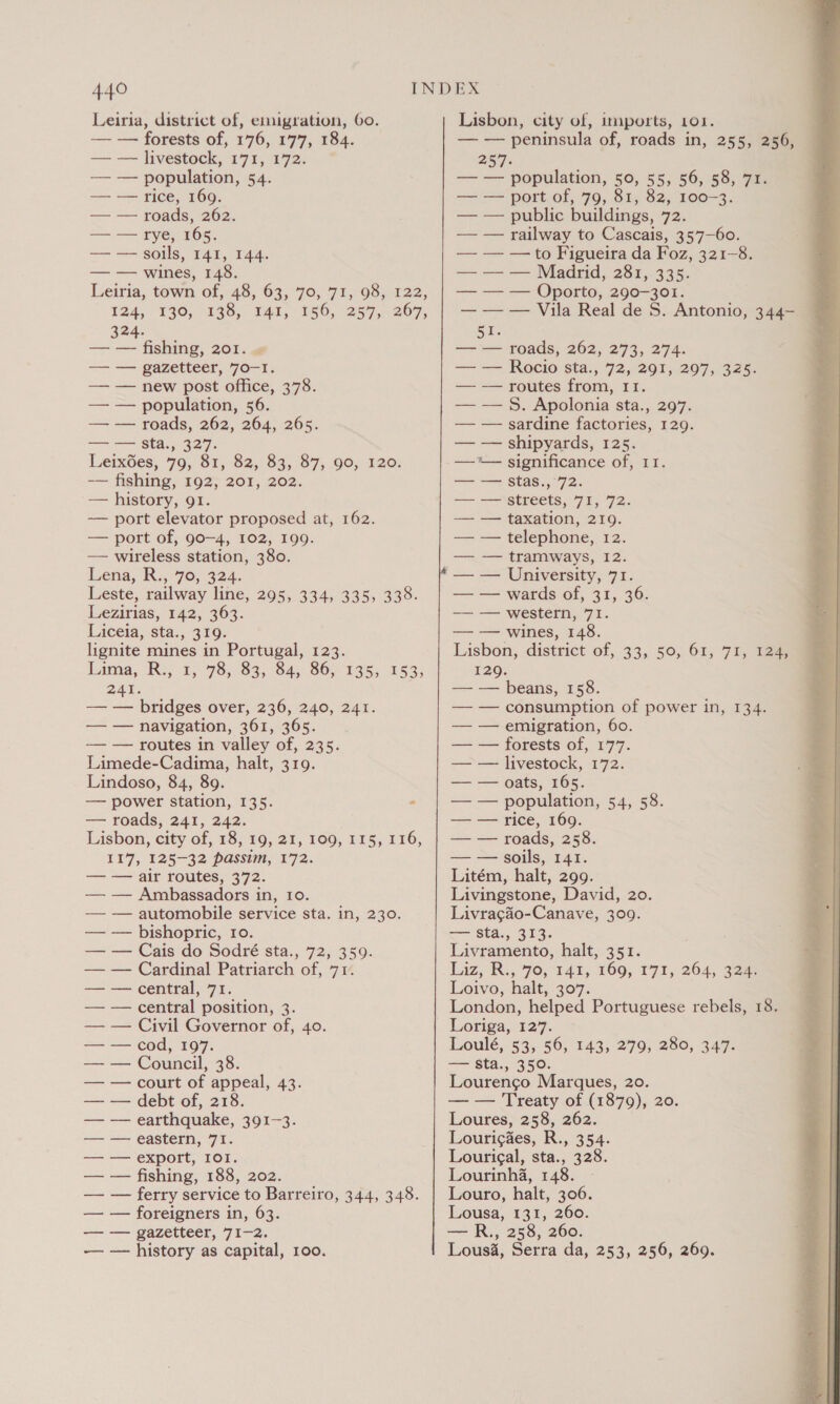 Leiria, district of, emigration, 60. — — forests of, 176, 177, 184. — — livestock, 171, 172. — — population, 54. — — rice, 169. — — roads, 262. — — rye, 165. — — soils, 141, 144. — — wines, 148. Leiria, town of, 48, 63, 70, 71, 98, 122, 124, 130, 138, 141, 156, 257, 267, 324. — — fishing, 201. « rm ——FAZevrees, 70-1; — — new post office, 378. — — population, 56. — — roads, 262, 264, 265. —— = Sta seo. LeixGes, 79, 81, 82, 83, 87, 90, 120. — fishing, 192; 201, 202. — history, 91. — port elevator proposed at, 162. — port of, go—4, 102, 199. — wireless station, 380. Lena, R:, 70, 324. Leste, railway line, 295, 334, 335, 338. Lezirias, 142, 363. Liceia, sta., 319. lignite mines in Portugal, 123. inima, “Re; 195,983), S45. 80-1355, 1535 ZAI. — — bridges over, 236, 240, 241. Lindoso, 84, 89. — roads, 241, 242. — — Ambassadors in, 10. — — automobile service sta. in, 230. — — Cardinal Patriarch of, 71. — — central position, 3. — — Civil Governor of, 40. — — cod, 197. — — court of appeal, 43. — — debt of, 218. — — earthquake, 391-3. = CASUC HIN a7 ai. — — export, IOI. — — fishing, 188, 202. — — foreigners in, 63. ——\——PaZetteer, FIZ. —— — history as capital, 100. Lisbon, city of, imports, 101. — — peninsula of, roads in, 255, 256, 257. — — population, 50, 55, 56, 58, 71. — — port of, 79, 81, 82, 100-3. — — public buildings, 72. — — railway to Cascais, 35’7—60. — — —to Figueira da Foz, 321-8. — — — Madrid, 281, 335. — — — Oporto, 290-301. — — — Vila Real de S. Antonio, 344- Cee —‘— roads, 262, 273, 274. — — Rocio sta., 72, 291, 297, 325. — — routes from, 11. — — 5S. Apolonia sta., 297. — — sardine factories, 129. — — shipyards, 125. —*— significance of, 11. tee ne SEAS i 7 aie =~ == GETEETS 7.05. 7 2s — — taxation, 219. — — telephone, 12. —= == (ramiways, 12. — — University, 71. — — wards of, 31, 36. — — western, 71. — — wines, 148. ; Lisbon, district of, 33, 50, 61, 71, 124.0mm 129. — — beans, 158. — — consumption of power in, 134. — — oats, 165. — — rice, 169. Livingstone, David, 20. Livracgdo-Canave, 309. Liz, R., 70, 142, 169, 171, 264, 328 London, helped Portuguese rebels, 18. Loriga, 127. Loulé, 53, 56, 143, 279, 280, 347. Lourenco Marques, 20. — — Treaty of (1879), 20. Loures, 258, 262. Lourigdes, R., 354. Lourigal, sta., 328. Lourinha, 148. Lousa, 131, 260. — R., 258, 260. Lous&amp;, Serra da, 253, 256, 269. 