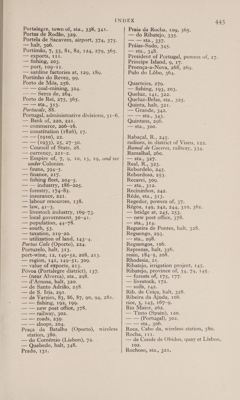  Portela de Sacavem, airport, 374, 375. ——-port,-1090=1 1k. Portinho do Revez, 99. Portucale, 88. Portugal, administrative divisions, 31-6. — commerce, 206-16. — constitution (1826), 17. == =— (1033), 25, 27-30: — Council of State, 28. — currency, 221-2. — Empire of, 7, 9, 10, 13, 19, and see under Colonies. — fauna, 394-5. — finance, 217. — fishing fleet, 204-5. — — industry, 186-205. — forestry, 174-85. — insurance, 221. — labour resources, 138. — law, 41-3. — livestock industry, 169-73. — local government, 30-41. — population, 44-78. — south, 53. — taxation, 219-20. — utilization of land, 143-4. Portus Cale (Oporto), 224. Portuzelo, halt, 313. port-wine, 12, 149-52, 208, 213. — region, 141, 149-51, 309. — value of exports, 213. Pévoa (Portalegre district), 137. — (near Alverca), sta., 298. — d’Arnosa, halt, 320. — de Santo Adriao, 258. — de S. Iria, 291. — de Varzim, 83, 86, 87, 90, 94, 281. — — fishing, 192, 199. — — new post office, 378. © — — railway, 302. — — roads, 239. — — sloops, 204. Praca da Batalha (Oporto), wireless station, 380. — do Comércio (Lisbon), 72. — Quebedo, halt, 348. Prado, F31. 445 = &gt; Sta. 337. Proenga-a-Nova, 268, 269. — Grande, 342. — — sta., 343. — sta., 300. radium, in district of Viseu, 122. Ramal de Caceres, railway, 334. Ramalhal, 260. are Stal, 3274 Real, R., 323. Rebordelo, 245. Rebordosa, 253. Recarei, 309. &gt; Sta ,- 312: Recininhos, 242. Réde, sta., 313. Regedor, powers of, 37. Régoa, 149, 242, 244, 310, 361. — bridge at, 245, 253. — new post office, 378. +=! $ta.,, 3.14. Regueira de Pontes, halt, 328. Reguengo, 293. — sta., 298. Reguengos, 106. Reprezas, halt, 356. resin, 184-5, 208. Rhodesia, 21. Ribatejo, irrigation project, 145. Ribatejo, province of, 34, 74, 145. — forests of, 175, 177. — livestock, 172. — soils, 142. Rib. de Ceiga, halt, 328. Ribeira da Ajuda, 106. rice, 5, 145, 167-9. Rio Maior, 262. — Tinto (Spain), 120. — — (Portugal), 302. — — sta., 306. Roca, Cabo da, wireless station, 380. Rocha, 111. — de Conde de Obidos, quay at Lisbon, 102. Rochoso, sta., 321.