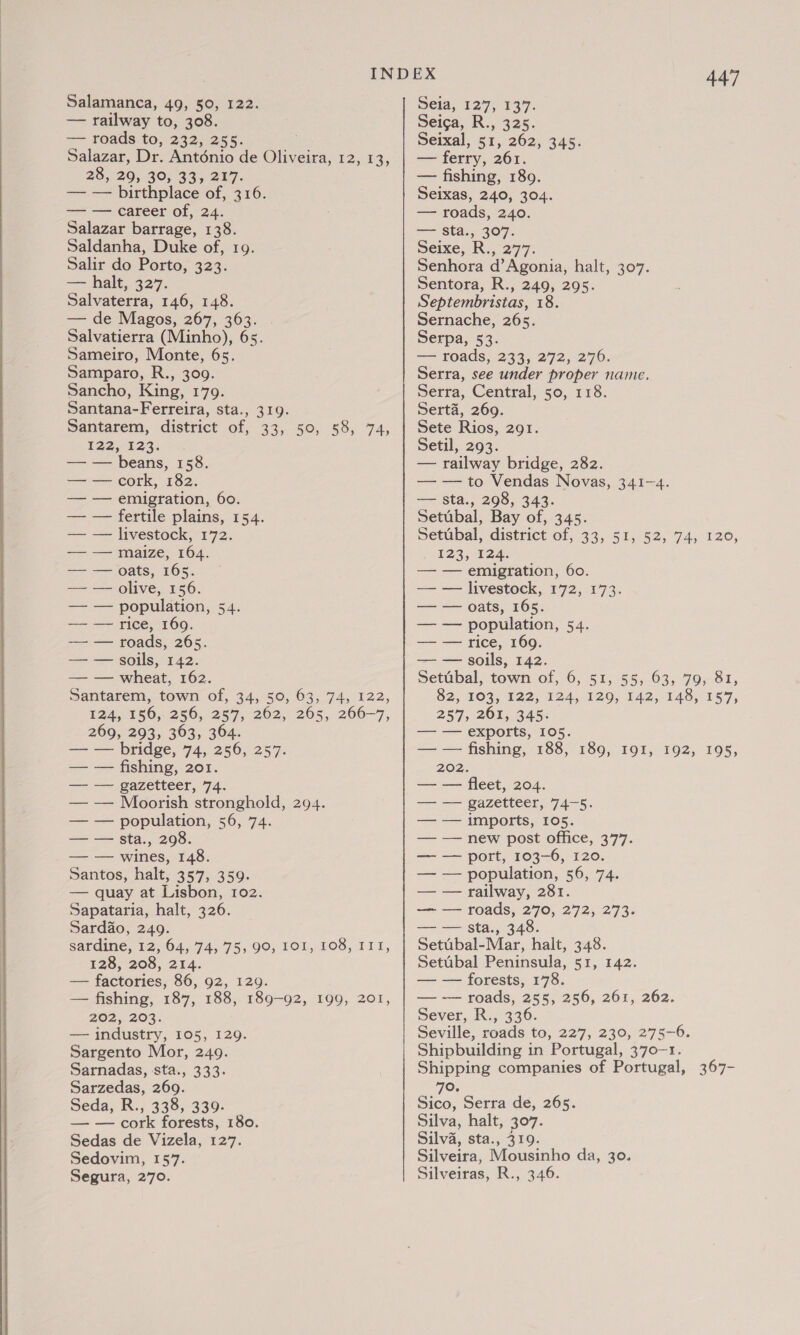   Salazar, Dr. Anténio de Olives, 2, 28, 29, 30, 33, 217. — — birthplace of, 316. Salazar barrage, 138. Salir do Porto, 323. = halt427- — de Magos, 267, 363. Salvatierra (Minho), 65. Samparo, R., 309. Sancho, King, 179. Santana-Ferreira, sta., 319. Santarem, district of, 33, 50, 58, 74, 122,123: — — fertile plains, 154. — — livestock, 172. —— —— oats, 165. — — roads, 265. Santarem, town of, 34, 50, 63, 74, 122, 124,°156,-250;.257,-202, 2055. 266-7, 269, 293, 363, 364. === bridge, 74, 250; 257. — — fishing, 201. =~ == Bazereer, 74. — — Moorish stronghold, 294. Santos, halt, 357, 359. — quay at Lisbon, 102. Sardao, 249. Sardine, 12, 04, 74, 75, 90, 101, 108, 111, 128, 208, 214. — factories, 86, 92, 129. — fishing, 187, 188, 189-92, 202, 203. — industry, 105, 129. Sargento Mor, 249. Sarnadas, sta., 333. Sarzedas, 269. Seda, R., 338, 339. — — cork forests, 180. Sedas de Vizela, 127. Sedovim, 157. Segura, 270. 199, 201, 447 — ferry, 261. — fishing, 1809. Seixas, 240, 304. —= Sta., 307. Senhora d’Agonia, halt, 307. Sentora, R., 249, 295. Sernache, 265. Serpa, 53. Serra, see under proper name. Serra, Central, 50, 118. Serta, 269. Sete Rios, 291. Setil, 293. Setubal, Bay of, 345. petubal, district of, 33, 51, 52, 74,120, — — emigration, 60. — — rice, 169. 82, 103, 122, 124, 120, 142,148, 157, 257, 261, 345. — — exports, 105. — — fishing, 188, 202. — — fleet, 204. — — gazetteer, 74-5. — — population, 56, 74. — — railway, 281. — — sta., 348. Setubal-Mar, halt, 348. Setubal Peninsula, 51, 142. — — forests, 178. — — roads, 255, 256, 261, 262. Sever, R., 336. Seville, roads to, 227, 230, 275-6. Shipbuilding in Portugal, 370-1. Shipping companies of Portugal, 70, Sico, Serra de, 265. Silva, halt, 307. Silva, sta., 319. Silveira, Mousinho da, 30. Silveiras, R., 346. 180; 191, 192, 195, 367 -