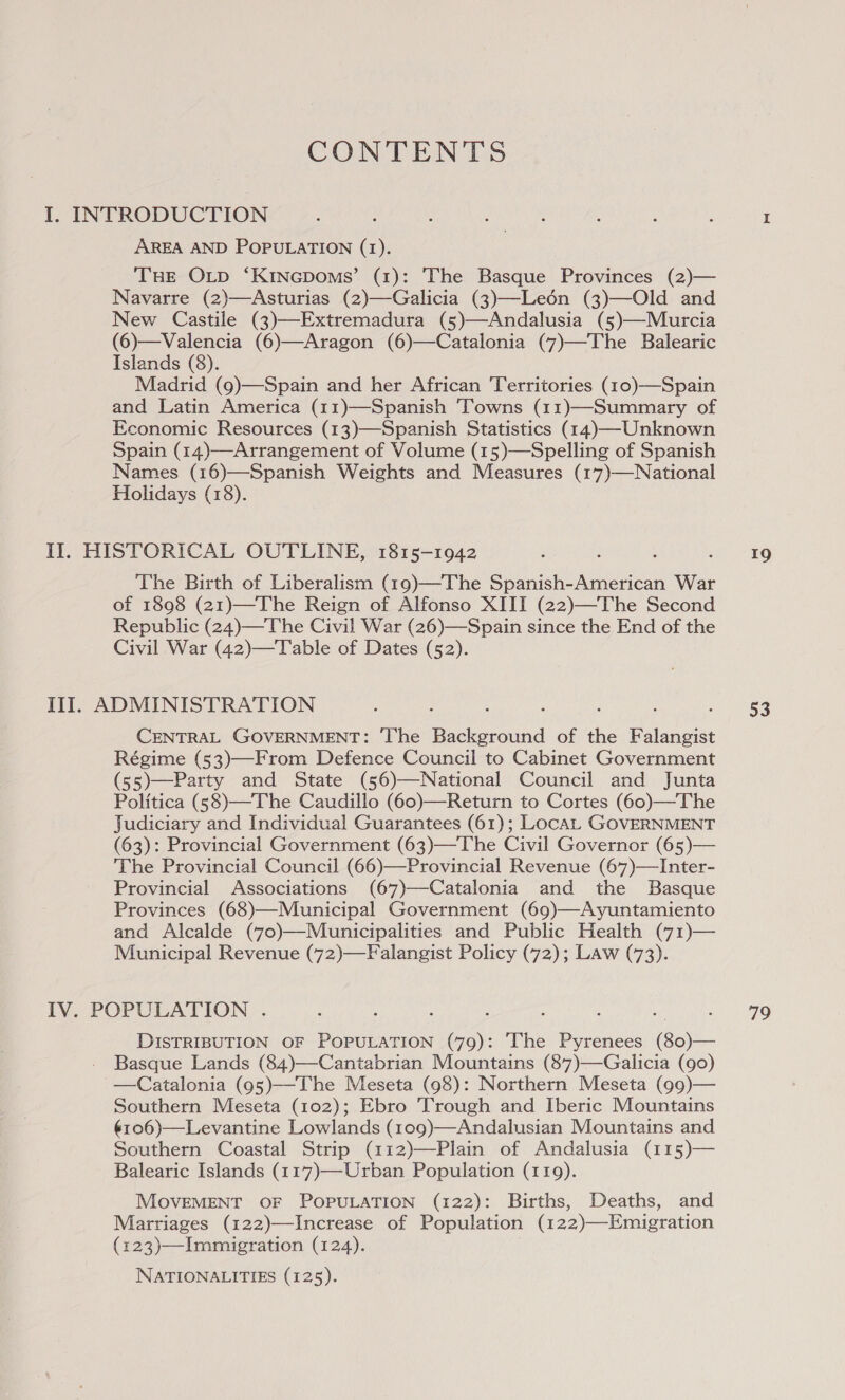 CONTENTS I. INTRODUCTION AREA AND POPULATION (1). THE OLp ‘Kincpoms’ (1): The Basque Provinces (2)— Navarre (2)—Asturias (2)—Galicia (3)—Leén (3)—Old and New Castile (3)—Extremadura (5)—Andalusia (5)—Murcia (6)—Valencia (6)—Aragon (6)—Catalonia (7)—The Balearic Islands (8). Madrid (9)—Spain and her African ‘Territories (10)—Spain and Latin America (11)—Spanish ‘Towns (11)—Summary of Economic Resources (13)—Spanish Statistics (14)—Unknown Spain (14)—Arrangement of Volume (15)—Spelling of Spanish Names (16)—Spanish Weights and Measures (17)—National Holidays (18). Il. HISTORICAL OUTLINE, 1815-1942 The Birth of Liberalism (19)—The Spanish-American War of 1898 (21)—The Reign of Alfonso XIII (22)—The Second Republic (24)—The Civil War (26)—Spain since the End of the Civil War (42)—T able of Dates (52). Ill. ADMINISTRATION CENTRAL GOVERNMENT: ‘The Peed of the ence Régime (53)—From Defence Council to Cabinet Government (55)—Party and State (56)—National Council and Junta Politica (58)—The Caudillo (60)—Return to Cortes (60)—The Judiciary and Individual Guarantees (61); LocaL GOVERNMENT (63): Provincial Government (63)—The Civil Governor (65)— The Provincial Council (66)—Provincial Revenue (67)—Inter- Provincial Associations (67)—Catalonia and the Basque Provinces (68)—Municipal Government (69)—Ayuntamiento and Alcalde (70)—Municipalities and Public Health (71)— Municipal Revenue (72)—Falangist Policy (72); Law (73). IV. POPULATION . DISTRIBUTION OF POPULATION (79): The Pyrenees (80)— Basque Lands (84)—Cantabrian Mountains (87)—Galicia (90) —Catalonia (95)—-The Meseta (98): Northern Meseta (99)— Southern Meseta (102); Ebro Trough and Iberic Mountains ¢106)—Levantine Lowlands (109)—Andalusian Mountains and Southern Coastal Strip (112)—Plain of Andalusia (115)— Balearic Islands (117)—-Urban Population (119). MOVEMENT OF POPULATION (122): Births, Deaths, and Marriages (122)—Increase of Population (122)—Emigration (123)—Immigration (124).