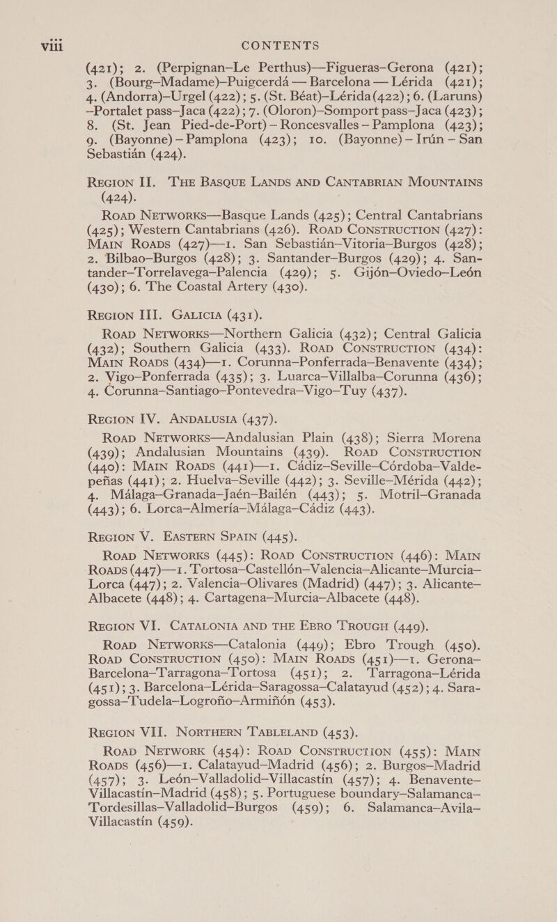 (421); 2. (Perpignan—Le Perthus)—Figueras—Gerona (421); 3. (Bourg—Madame)-—Puigcerda — Barcelona — Lérida (421); 4. (Andorra)—Urgel (422); 5. (St. Béat)—Lérida (422) ; 6. (Laruns) —Portalet pass—Jaca (422) ;7. (Oloron)—Somport pass—Jaca (423); 8. (St. Jean Pied-de-Port)—Roncesvalles—Pamplona (423); 9. (Bayonne)—Pamplona (423); 10. (Bayonne) —Irin — San Sebastian (424). RecIon Il. THe Basque LANDS AND CANTABRIAN MOUNTAINS (424). | Roap NetworKs—Basque Lands (425); Central Cantabrians (425); Western Cantabrians (426). RoaD CONSTRUCTION (427): Main Roaps (427)—1. San Sebastian—Vitoria—Burgos (428); 2. Bilbao—Burgos (428); 3. Santander—Burgos (429); 4. San- tander—Torrelavega—Palencia (429); 5. Gijo6n—Oviedo—Leén (430); 6. The Coastal Artery (430). ReGIoN III. Gaticia (431). Roap NetworKks—Northern Galicia (432); Central Galicia (432); Southern Galicia (433). RoaD CONSTRUCTION (434): Main Roabs (434)—1. Corunna—Ponferrada—Benavente (434); 2. Vigo—Ponferrada (435); 3. Luarca—Villalba—Corunna (436); 4. Corunna—Santiago—Pontevedra—Vigo—Tuy (437). RecIon IV. ANDALUSIA (437). Roap NetTworKs—Andalusian Plain (438); Sierra Morena (439); Andalusian Mountains (439). Road CoNSTRUCTION (440): Main Roaps (441)—1. Cadiz—Seville—Cordoba—Valde- pefias (441); 2. Huelva—Seville (442); 3. Seville-—Mérida (442); 4. Malaga—Granada—Jaén—Bailén (443); 5. Motril-Granada (443); 6. Lorca—Almeria—Malaga—Cadiz (443). REGION V. EASTERN SPAIN (445). Roap NeETworKs (445): RoaD CONSTRUCTION (446): MAIN Roaps (447)—1. Tortosa—Castell6n—Valencia—Alicante—Murcia— Lorca (447); 2. Valencia—Olivares (Madrid) (447); 3. Alicante— Albacete (448); 4. Cartagena—Murcia—Albacete (448). REGION VI. CATALONIA AND THE EBRO ‘TROUGH (4409). Roap Networxs—Catalonia (449); Ebro Trough (450). RoapD CONSTRUCTION (450): Main Roaps (451)—t1. Gerona— Barcelona—Tarragona—Tortosa (451); 2. ‘'Tarragona—Lérida (451); 3. Barcelona—Lérida—Saragossa—Calatayud (452); 4. Sara- gossa— Tudela—Logrofio—Armifion (453). REGION VII. NorTHERN 'TABLELAND (453). Roap Network (454): RoabD CONSTRUCTION (455): MAIN Roaps (456)—1. Calatayud—Madrid (456); 2. Burgos—Madrid (457); 3. Ledén—Valladolid—Villacastin (457); 4. Benavente— Villacastin—Madrid (458); 5. Portuguese boundary—Salamanca— Tordesillas—Valladolid—Burgos (459); 6. Salamanca—Avila— Villacastin (459).