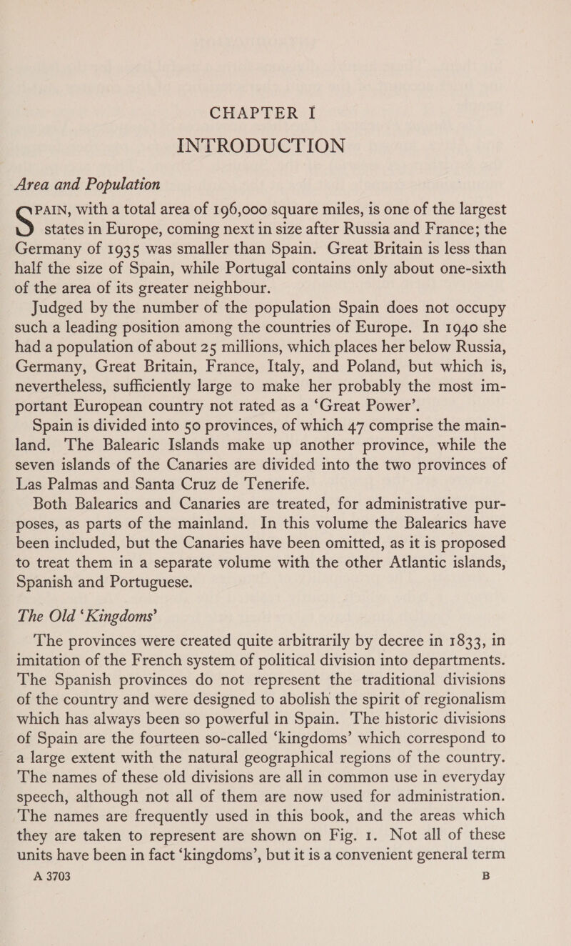 INTRODUCTION Area and Population PAIN, with a total area of 196,000 square miles, is one of the largest S states in Europe, coming next in size after Russia and France; the Germany of 1935 was smaller than Spain. Great Britain is less than half the size of Spain, while Portugal contains only about one-sixth of the area of its greater neighbour. Judged by the number of the population Spain does not occupy such a leading position among the countries of Europe. In 1940 she had a population of about 25 millions, which places her below Russia, Germany, Great Britain, France, Italy, and Poland, but which is, nevertheless, sufficiently large to make her probably the most im- portant European country not rated as a ‘Great Power’. Spain is divided into 50 provinces, of which 47 comprise the main- land. The Balearic Islands make up another province, while the seven islands of the Canaries are divided into the two provinces of Las Palmas and Santa Cruz de Tenerife. Both Balearics and Canaries are treated, for administrative pur- poses, as parts of the mainland. In this volume the Balearics have been included, but the Canaries have been omitted, as it is proposed to treat them in a separate volume with the other Atlantic islands, Spanish and Portuguese. The Old ‘Kingdoms’ The provinces were created quite arbitrarily by decree in 1833, in imitation of the French system of political division into departments. The Spanish provinces do not represent the traditional divisions of the country and were designed to abolish the spirit of regionalism which has always been so powerful in Spain. The historic divisions of Spain are the fourteen so-called ‘kingdoms’ which correspond to a large extent with the natural geographical regions of the country. The names of these old divisions are all in common use in everyday speech, although not all of them are now used for administration. The names are frequently used in this book, and the areas which they are taken to represent are shown on Fig. 1. Not all of these units have been in fact ‘kingdoms’, but it is a convenient general term
