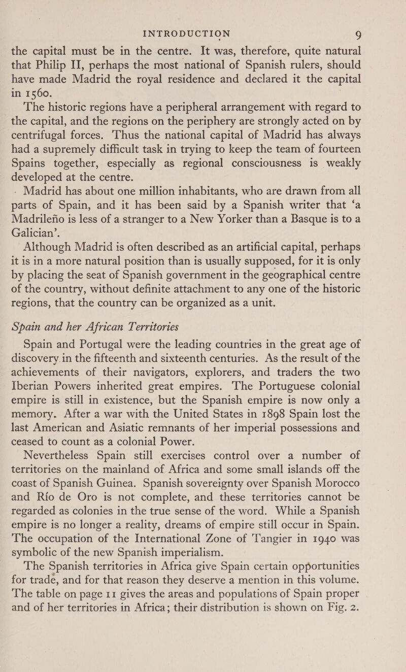 the capital must be in the centre. It was, therefore, quite natural that Philip II, perhaps the most national of Spanish rulers, should have made Madrid the royal residence and declared it the capital in 1560. 3 The historic regions have a peripheral arrangement with regard to the capital, and the regions on the periphery are strongly acted on by centrifugal forces. ‘Thus the national capital of Madrid has always had a supremely difficult task in trying to keep the team of fourteen Spains together, especially as regional consciousness is weakly developed at the centre. - Madrid has about one million inhabitants, who are drawn from all parts of Spain, and it has been said by a Spanish writer that ‘a Madrilefio is less of a stranger to a New Yorker than a Basque is to a Galician’. Although Madrid is often described as an artificial capital, perhaps it is in a more natural position than is usually supposed, for it is only by placing the seat of Spanish government in the geographical centre of the country, without definite attachment to any one of the historic regions, that the country can be organized as a unit. Spain and her African Territories Spain and Portugal were the leading countries in the great age of discovery.in the fifteenth and sixteenth centuries. As the result of the achievements of their navigators, explorers, and traders the two Iberian Powers inherited great empires. The Portuguese colonial empire is still in existence, but the Spanish empire is now only a memory. After a war with the United States in 1898 Spain lost the last American and Asiatic remnants of her imperial possessions and ceased to count as a colonial Power. Nevertheless Spain still exercises control over a number of territories on the mainland of Africa and some small islands off the coast of Spanish Guinea. Spanish sovereignty over Spanish Morocco and Rio de Oro is not complete, and these territories cannot be regarded as colonies in the true sense of the word. While a Spanish empire is no longer a reality, dreams of empire still occur in Spain. The occupation of the International Zone of ‘Tangier in 1940 was symbolic of the new Spanish imperialism. The Spanish territories in Africa give Spain certain opportunities for trade, and for that reason they deserve a mention in this volume. The table on page 11 gives the areas and populations of Spain proper and of her territories in Africa; their distribution is shown on Fig. 2.