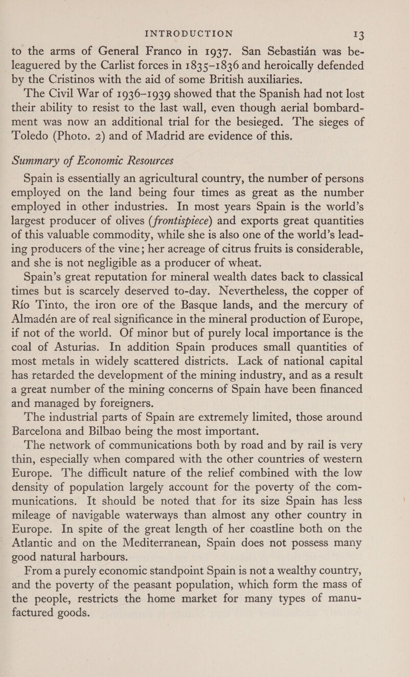 to the arms of General Franco in 1937. San Sebastian was be- leaguered by the Carlist forces in 1835-1836 and heroically defended by the Cristinos with the aid of some British auxiliaries. The Civil War of 1936-1939 showed that the Spanish had not lost their ability to resist to the last wall, even though aerial bombard- ment was now an additional trial for the besieged. The sieges of Toledo (Photo. 2) and of Madrid are evidence of this. Summary of Economic Resources Spain is essentially an agricultural country, the number of persons employed on the land being four times as great as the number employed in other industries. In most years Spain is the world’s largest producer of olives (frontispiece) and exports great quantities of this valuable commodity, while she is also one of the world’s lead- ing producers of the vine; her acreage of citrus fruits is considerable, and she is not negligible as a producer of wheat. Spain’s great reputation for mineral wealth dates back to classical times but is scarcely deserved to-day. Nevertheless, the copper of Rio Tinto, the iron ore of the Basque lands, and the mercury of Almadeén are of real significance in the mineral production of Europe, if not of the world. Of minor but of purely local importance is the coal of Asturias. In addition Spain produces small quantities of most metals in widely scattered districts. Lack of national capital has retarded the development of the mining industry, and as a result a great number of the mining concerns of Spain have been financed and managed by foreigners. The industrial parts of Spain are extremely limited, those around Barcelona and Bilbao being the most important. The network of communications both by road and by rail is very thin, especially when compared with the other countries of western Europe. The difficult nature of the relief combined with the low density of population largely account for the poverty of the com- munications. It should be noted that for its size Spain has less mileage of navigable waterways than almost any other country in Europe. In spite of the great length of her coastline both on the Atlantic and on the Mediterranean, Spain does not possess many good natural harbours. From a purely economic standpoint Spain is not a wealthy country, and the poverty of the peasant population, which form the mass of the people, restricts the home market for many types of manu- factured goods.