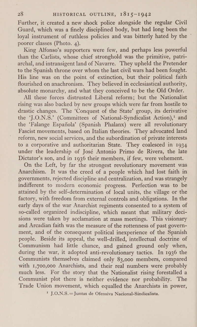 Further, it created a new shock police alongside the regular Civil Guard, which was a finely disciplined body, but had long been the loyal instrument of ruthless policies and was bitterly hated by the ° poorer classes (Photo. 4). King Alfonso’s supporters were few, and perhaps less powerful than the Carlists, whose chief stronghold was the primitive, patri- archal, and intransigent land of Navarre. They upheld the Pretender to the Spanish throne over whom the last civil wars had been fought. His line was on the point of extinction, but their political faith flourished on anachronism. They believed in ecclesiastical authority, absolute monarchy, and what they conceived to be the Old Order. All these forces distrusted Liberal reform; but the Nationalist rising was also backed by new groups which were far from hostile to drastic changes. The ‘Conquest of the State’ group, its derivative the ‘J.O.N.S.’ (Committees of National-Syndicalist Action),! and the ‘Falange Espafiola’ (Spanish Phalanx) were all revolutionary Fascist movements, based on Italian theories. They advocated land reform, new social services, and the subordination of private interests © to a corporative and authoritarian State. They coalesced in 1934 under the leadership of José Antonio Primo de Rivera, the late Dictator’s son, and in 1936 their members, if few, were vehement. On the Left, by far the strongest revolutionary movement was Anarchism. It was the creed of a people which had lost faith in governments, rejected discipline and centralization, and was strangely indifferent to modern economic progress. Perfection was to be attained by the self-determination of local units, the village or the factory, with freedom from external controls and obligations. In the early days of the war Anarchist regiments consented to a system of so-called organized indiscipline, which meant that military deci- sions were taken by acclamation at mass meetings. This visionary and Arcadian faith was the measure of the rottenness of past govern- ment, and of the consequent political inexperience of the Spanish people. Beside its appeal, the well-drilled, intellectual doctrine of Communism had little chance, and gained ground only when, during the war, it adopted anti-revolutionary tactics. In 1936 the Communists themselves claimed only 83,000 members, compared with 1,700,000 Anarchists, and their real numbers were probably much less. For the story that the Nationalist rising forestalled a Communist plot there is neither evidence nor probability. The Trade Union movement, which equalled the Anarchists in power, 1 J.O.N.S.=Juntas de Ofensiva Nacional-Sindicalista.