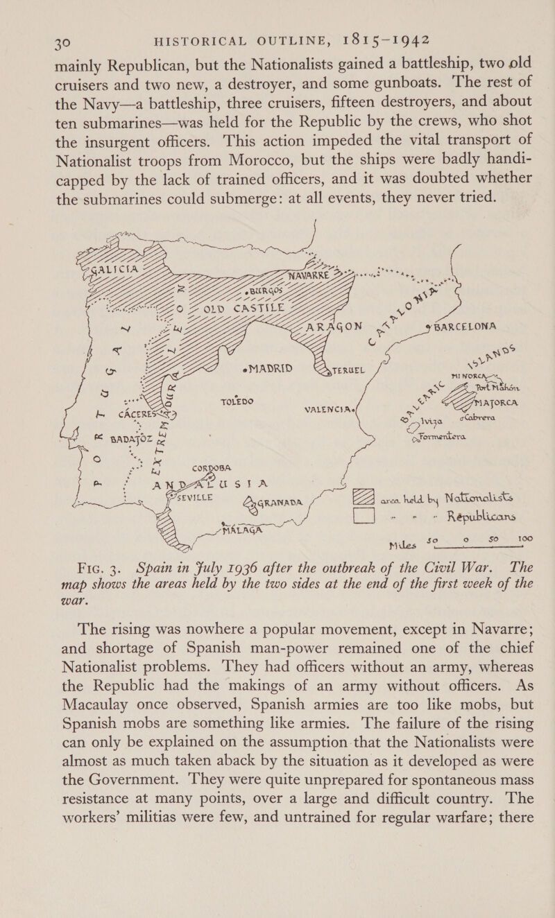 mainly Republican, but the Nationalists gained a battleship, two old cruisers and two new, a destroyer, and some gunboats. The rest of the Navy—a battleship, three cruisers, fifteen destroyers, and about ten submarines—was held for the Republic by the crews, who shot the insurgent officers. This action impeded the vital transport of Nationalist troops from Morocco, but the ships were badly handi- capped by the lack of trained officers, and it was doubted whether the submarines could submerge: at all events, they never tried.  as’ 9 FOR 1% : eMADRID Z MI NORC _ % aoe Port Mahon 3 et TOLEDO ae AJORCA CACERESL RS BADAJOZ S ; Formentera ce  ard held by Nakionolists LJ = + » Republicans ° $° 1900 Mu so Fic. 3. Spain in fuly 1936 after the outbreak of the Civil War. The map shows the areas held by the two sides at the end of the first week of the war.  The rising was nowhere a popular movement, except in Navarre; and shortage of Spanish man-power remained one of the chief Nationalist problems. They had officers without an army, whereas the Republic had the makings of an army without officers. As Macaulay once observed, Spanish armies are too like mobs, but Spanish mobs are something like armies. The failure of the rising can only be explained on the assumption that the Nationalists were almost as much taken aback by the situation as it developed as were the Government. They were quite unprepared for spontaneous mass resistance at many points, over a large and difficult country. The workers’ militias were few, and untrained for regular warfare; there