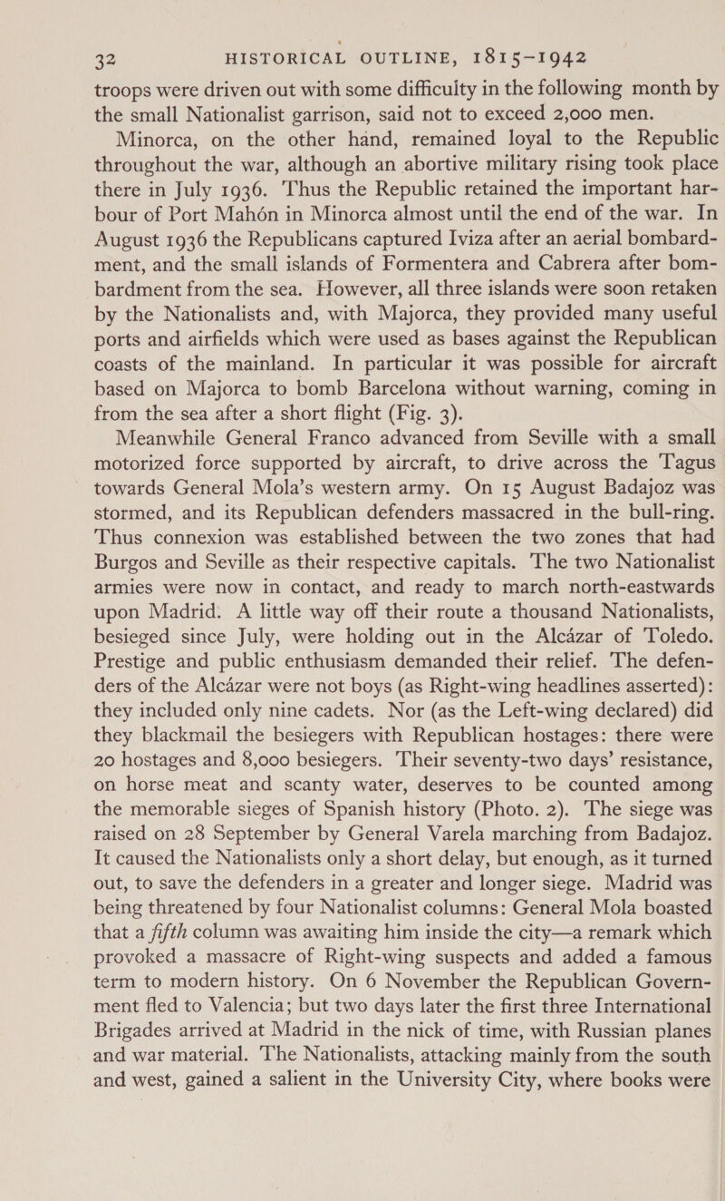 troops were driven out with some difficulty in the following month by the small Nationalist garrison, said not to exceed 2,000 men. , Minorca, on the other hand, remained loyal to the Republic throughout the war, although an abortive military rising took place there in July 1936. Thus the Republic retained the important har- bour of Port Mahon in Minorca almost until the end of the war. In August 1936 the Republicans captured Iviza after an aerial bombard- ment, and the small islands of Formentera and Cabrera after bom- bardment from the sea. However, all three islands were soon retaken by the Nationalists and, with Majorca, they provided many useful ports and airfields which were used as bases against the Republican coasts of the mainland. In particular it was possible for aircraft based on Majorca to bomb Barcelona without warning, coming in from the sea after a short flight (Fig. 3). Meanwhile General Franco advanced from Seville with a small motorized force supported by aircraft, to drive across the T'agus towards General Mola’s western army. On 15 August Badajoz was stormed, and its Republican defenders massacred in the bull-ring. Thus connexion was established between the two zones that had Burgos and Seville as their respective capitals. ‘The two Nationalist armies were now in contact, and ready to march north-eastwards upon Madrid. A little way off their route a thousand Nationalists, besieged since July, were holding out in the Alcazar of Toledo. Prestige and public enthusiasm demanded their relief. ‘The defen- ders of the Alcazar were not boys (as Right-wing headlines asserted): they included only nine cadets. Nor (as the Left-wing declared) did they blackmail the besiegers with Republican hostages: there were 20 hostages and 8,000 besiegers. Their seventy-two days’ resistance, on horse meat and scanty water, deserves to be counted among the memorable sieges of Spanish history (Photo. 2). The siege was raised on 28 September by General Varela marching from Badajoz. It caused the Nationalists only a short delay, but enough, as it turned out, to save the defenders in a greater and longer siege. Madrid was being threatened by four Nationalist columns: General Mola boasted that a fifth column was awaiting him inside the city—a remark which provoked a massacre of Right-wing suspects and added a famous term to modern history. On 6 November the Republican Govern- ment fled to Valencia; but two days later the first three International Brigades arrived at Madrid in the nick of time, with Russian planes and war material. ‘The Nationalists, attacking mainly from the south and west, gained a salient in the University City, where books were