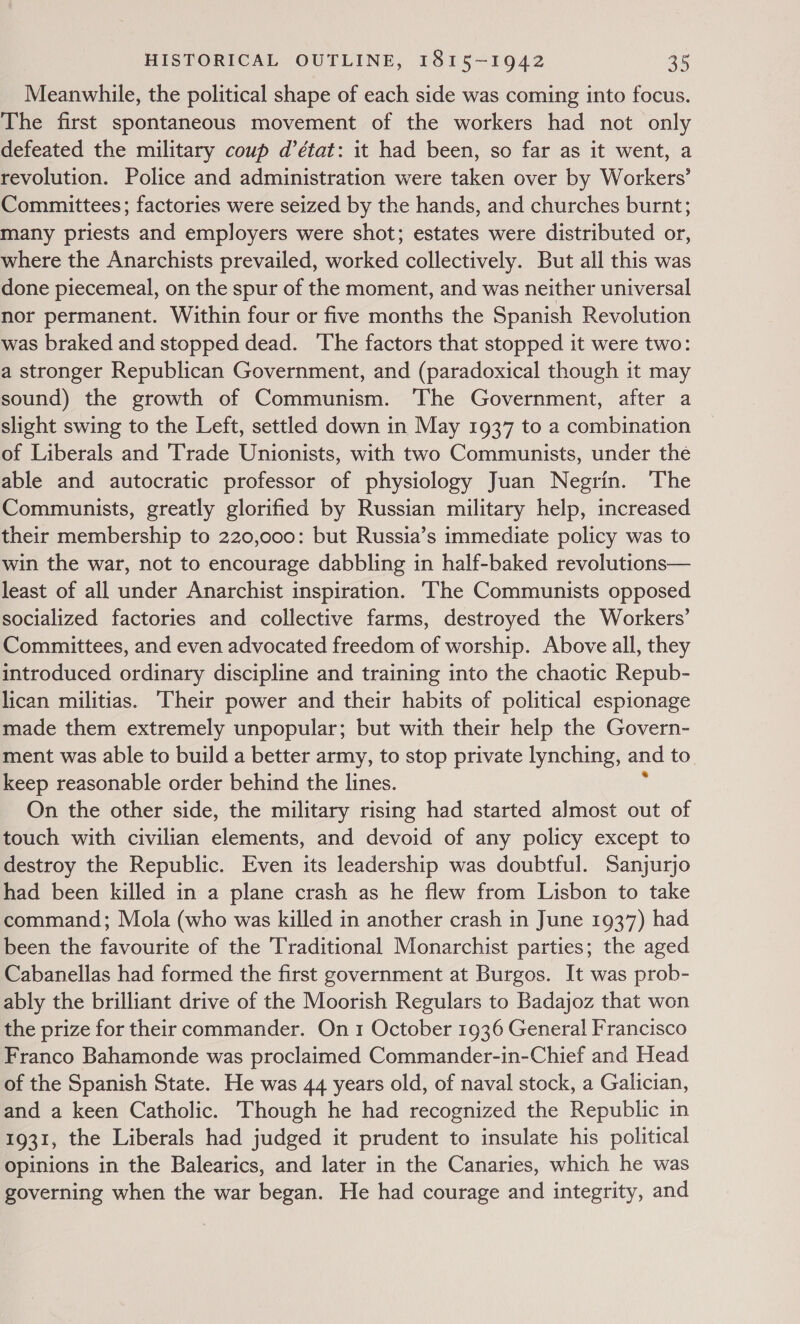 Meanwhile, the political shape of each side was coming into focus. The first spontaneous movement of the workers had not only defeated the military coup d’état: it had been, so far as it went, a revolution. Police and administration were taken over by Workers’ Committees; factories were seized by the hands, and churches burnt; many priests and employers were shot; estates were distributed or, where the Anarchists prevailed, worked collectively. But all this was done piecemeal, on the spur of the moment, and was neither universal nor permanent. Within four or five months the Spanish Revolution was braked and stopped dead. ‘The factors that stopped it were two: a stronger Republican Government, and (paradoxical though it may sound) the growth of Communism. The Government, after a slight swing to the Left, settled down in May 1937 to a combination of Liberals and Trade Unionists, with two Communists, under the able and autocratic professor of physiology Juan Negrin. The Communists, greatly glorified by Russian military help, increased their membership to 220,000: but Russia’s immediate policy was to win the war, not to encourage dabbling in half-baked revolutions— least of all under Anarchist inspiration. ‘The Communists opposed socialized factories and collective farms, destroyed the Workers’ Committees, and even advocated freedom of worship. Above all, they introduced ordinary discipline and training into the chaotic Repub- lican militias. ‘Their power and their habits of political espionage made them extremely unpopular; but with their help the Govern- ment was able to build a better army, to stop private lynching, and to. keep reasonable order behind the lines. On the other side, the military rising had started almost out of touch with civilian elements, and devoid of any policy except to destroy the Republic. Even its leadership was doubtful. Sanjurjo had been killed in a plane crash as he flew from Lisbon to take command; Mola (who was killed in another crash in June 1937) had been the favourite of the Traditional Monarchist parties; the aged Cabanellas had formed the first government at Burgos. It was prob- ably the brilliant drive of the Moorish Regulars to Badajoz that won the prize for their commander. On 1 October 1936 General Francisco Franco Bahamonde was proclaimed Commander-in-Chief and Head of the Spanish State. He was 44 years old, of naval stock, a Galician, and a keen Catholic. Though he had recognized the Republic in 1931, the Liberals had judged it prudent to insulate his political opinions in the Balearics, and later in the Canaries, which he was governing when the war began. He had courage and integrity, and