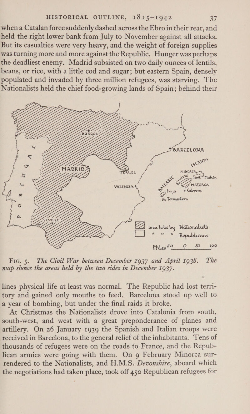 when a Catalan force suddenly dashed across the Ebro in their rear, and held the right lower bank from July to November against all attacks. But its casualties were very heavy, and the weight of foreign supplies was turning more and more against the Republic. Hunger was perhaps the deadliest enemy. Madrid subsisted on two daily ounces of lentils, beans, or rice, with a little cod and sugar; but eastern Spain, densely populated and invaded by three million refugees, was starving. ‘The Nationalists held the chief food-growing lands of Spain; behind their ae ter) ps AG MINORCA ow Zia Mahén VALENCIA &amp;% or mane + Iva ¢ Cabrera @&amp; Jormartera LEE ZZ cos halethes Maionalds ol Mu SO Oo 50 10S  \; \Y Fic. 5. The Civil War between December 1937 and April 1938. The map shows the areas held by the two sides in December 1937. lines physical life at least was normal. ‘The Republic had lost terzi- tory and gained only mouths to feed. Barcelona stood up well to a year of bombing, but under the final raids it broke. At Christmas the Nationalists drove into Catalonia from south, south-west, and west with a great preponderance of planes and artillery. On 26 January 1939 the Spanish and Italian troops were ~ received in Barcelona, to the general relief of the inhabitants. ‘Tens of thousands of refugees were on the roads to France, and the Repub- lican armies were going with them. On g February Minorca sur- rendered to the Nationalists, and H.M.S. Devonshire, aboard which the negotiations had taken place, took off 450 Republican refugees for