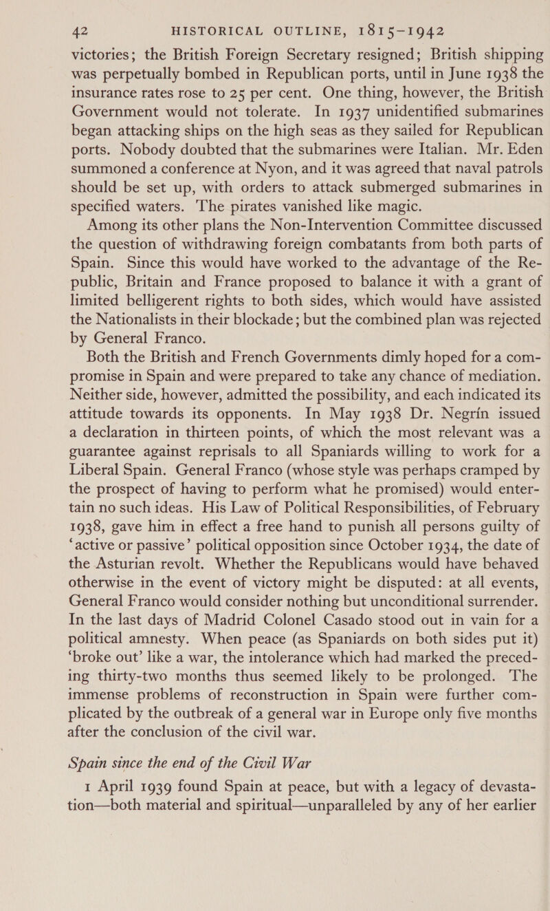 victories; the British Foreign Secretary resigned; British shipping was perpetually bombed in Republican ports, until in June 1938 the insurance rates rose to 25 per cent. One thing, however, the British Government would not tolerate. In 1937 unidentified submarines began attacking ships on the high seas as they sailed for Republican ports. Nobody doubted that the submarines were Italian. Mr. Eden summoned a conference at Nyon, and it was agreed that naval patrols should be set up, with orders to attack submerged submarines in specified waters. he pirates vanished like magic. Among its other plans the Non-Intervention Committee discussed the question of withdrawing foreign combatants from both parts of Spain. Since this would have worked to the advantage of the Re- public, Britain and France proposed to balance it with a grant of limited belligerent rights to both sides, which would have assisted the Nationalists in their blockade; but the combined plan was rejected by General Franco. Both the British and French Governments dimly hoped for a com- promise in Spain and were prepared to take any chance of mediation. Neither side, however, admitted the possibility, and each indicated its attitude towards its opponents. In May 1938 Dr. Negrin issued a declaration in thirteen points, of which the most relevant was a guarantee against reprisals to all Spaniards willing to work for a Liberal Spain. General Franco (whose style was perhaps cramped by the prospect of having to perform what he promised) would enter- tain no such ideas. His Law of Political Responsibilities, of February 1938, gave him in effect a free hand to punish all persons guilty of ‘active or passive’ political opposition since October 1934, the date of the Asturian revolt. Whether the Republicans would have behaved otherwise in the event of victory might be disputed: at all events, General Franco would consider nothing but unconditional surrender. In the last days of Madrid Colonel Casado stood out in vain for a political amnesty. When peace (as Spaniards on both sides put it) ‘broke out’ like a war, the intolerance which had marked the preced- ing thirty-two months thus seemed likely to be prolonged. The immense problems of reconstruction in Spain were further com- plicated by the outbreak of a general war in Europe only five months after the conclusion of the civil war. Spain since the end of the Civil War 1 April 1939 found Spain at peace, but with a legacy of devasta- tion—both material and spiritual—unparalleled by any of her earlier