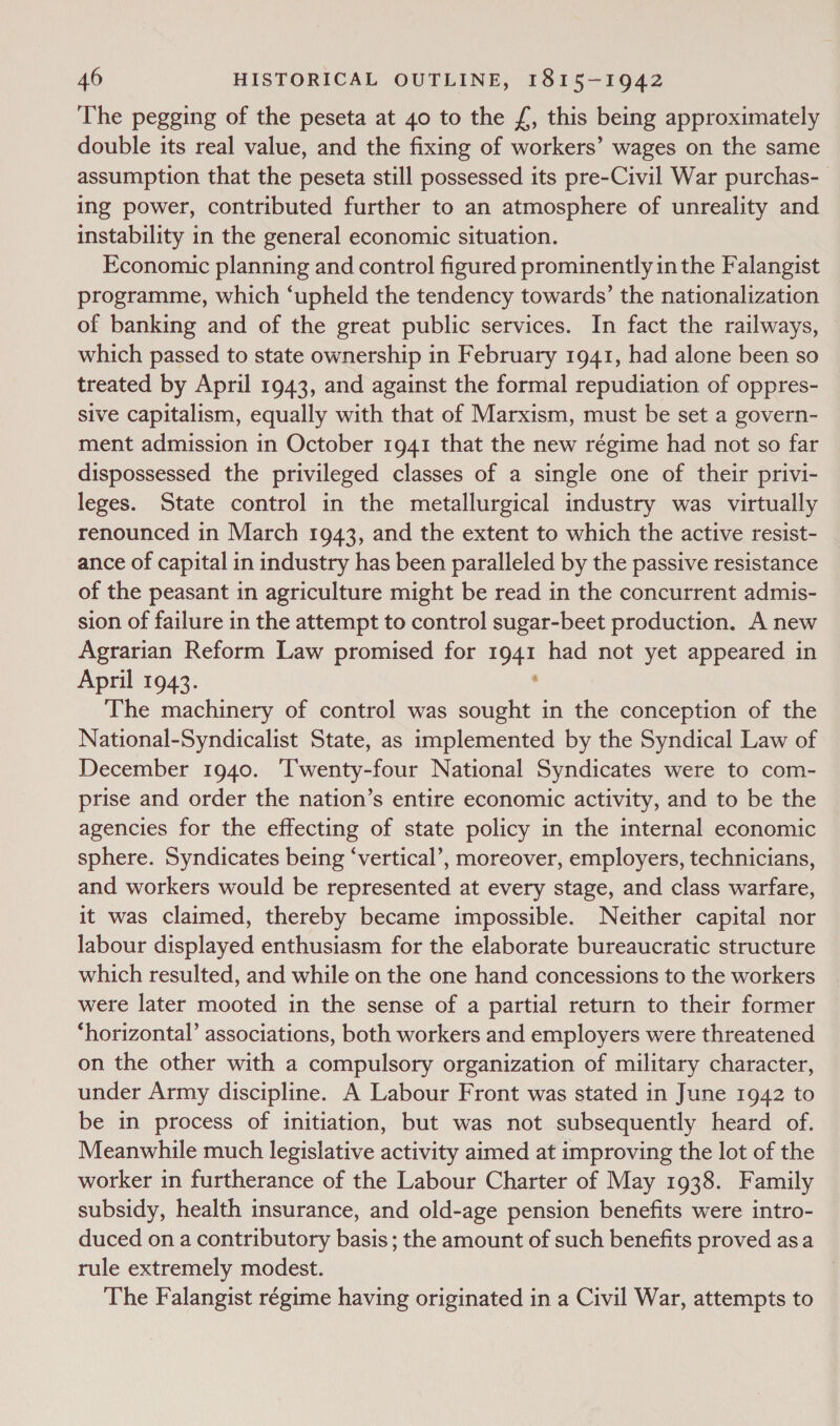 The pegging of the peseta at 40 to the f£, this being approximately double its real value, and the fixing of workers’ wages on the same assumption that the peseta still possessed its pre-Civil War purchas- ing power, contributed further to an atmosphere of unreality and instability in the general economic situation. Economic planning and control figured prominently in the Falangist programme, which ‘upheld the tendency towards’ the nationalization of banking and of the great public services. In fact the railways, which passed to state ownership in February 1941, had alone been so treated by April 1943, and against the formal repudiation of oppres- sive capitalism, equally with that of Marxism, must be set a govern- ment admission in October 1941 that the new régime had not so far dispossessed the privileged classes of a single one of their privi- leges. State control in the metallurgical industry was virtually renounced in March 1943, and the extent to which the active resist- ance of capital in industry has been paralleled by the passive resistance of the peasant in agriculture might be read in the concurrent admis- sion of failure in the attempt to control sugar-beet production. A new Agrarian Reform Law promised for 1941 had not yet appeared in April 1943. : The machinery of control was sought in the conception of the National-Syndicalist State, as implemented by the Syndical Law of December 1940. ‘Twenty-four National Syndicates were to com- prise and order the nation’s entire economic activity, and to be the agencies for the effecting of state policy in the internal economic sphere. Syndicates being ‘vertical’, moreover, employers, technicians, and workers would be represented at every stage, and class warfare, it was claimed, thereby became impossible. Neither capital nor labour displayed enthusiasm for the elaborate bureaucratic structure which resulted, and while on the one hand concessions to the workers were later mooted in the sense of a partial return to their former ‘horizontal’ associations, both workers and employers were threatened on the other with a compulsory organization of military character, under Army discipline. A Labour Front was stated in June 1942 to be in process of initiation, but was not subsequently heard of. Meanwhile much legislative activity aimed at improving the lot of the worker in furtherance of the Labour Charter of May 1938. Family subsidy, health insurance, and old-age pension benefits were intro- duced on a contributory basis ; the amount of such benefits proved asa rule extremely modest. The Falangist régime having originated in a Civil War, attempts to