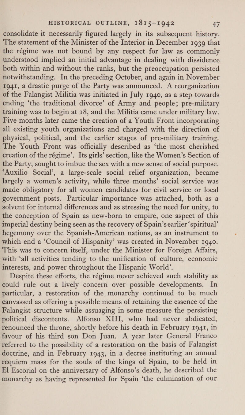 consolidate it necessarily figured largely in its subsequent history. The statement of the Minister of the Interior in December 1939 that the régime was not bound by any respect for law as commonly understood implied an initial advantage in dealing with dissidence both within and without the ranks, but the preoccupation persisted notwithstanding. In the preceding October, and again in November 1941, a drastic purge of the Party was announced. A reorganization of the Falangist Militia was initiated in July 1940, as a step towards ending ‘the traditional divorce’ of Army and people; pre-military training was to begin at 18, and the Militia came under military law. Five months later came the creation of a Youth Front incorporating all existing youth organizations and charged with the direction of physical, political, and the earlier stages of pre-military training. The Youth Front was officially described as ‘the most cherished creation of the régime’. Its girls’ section, like the Women’s Section of the Party, sought to imbue the sex with a new sense of social purpose. ‘Auxilio Social’, a large-scale social relief organization, became largely a women’s activity, while three months’ social service was made obligatory for all women candidates for civil service or local government posts. Particular importance was attached, both as a solvent for internal differences and as stressing the need for unity, to the conception of Spain as new-born to empire, one aspect of this imperial destiny being seen as the recovery of Spain’s earlier ‘spiritual’ hegemony over the Spanish-American nations, as an instrument to which end a ‘Council of Hispanity’ was created in November 1940. This was to concern itself, under the Minister for Foreign Affairs, with ‘all activities tending to the unification of culture, economic interests, and power throughout the Hispanic World’. Despite these efforts, the régime never achieved such stability as could rule out a lively concern over possible developments. In particular, a restoration of the monarchy continued to be much canvassed as offering a possible means of retaining the essence of the Falangist structure while assuaging in some measure the persisting political discontents. Alfonso XIII, who had never abdicated, renounced the throne, shortly before his death in February 1941, in favour of his third son Don Juan. A year later General Franco referred to the possibility of a restoration on the basis of Falangist doctrine, and in February 1943, in a decree instituting an annual requiem mass for the souls of the kings of Spain, to be held in El Escorial on the anniversary of Alfonso’s death, he described the monarchy as having represented for Spain ‘the culmination of our