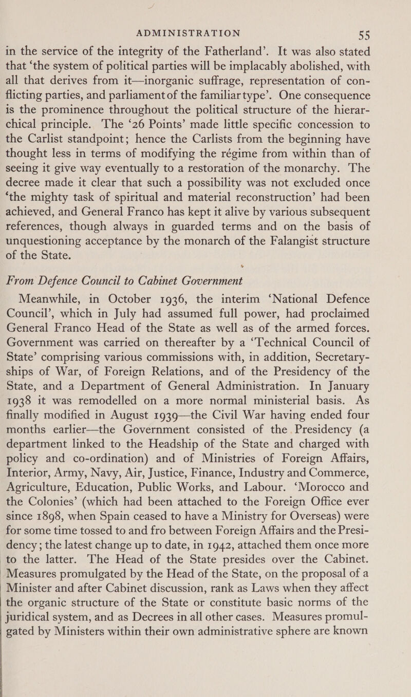 in the service of the integrity of the Fatherland’. It was also stated that “the system of political parties will be implacably abolished, with all that derives from it—inorganic suffrage, representation of con- flicting parties, and parliament of the familiar type’. One consequence is the prominence throughout the political structure of the hierar- chical principle. The ‘26 Points’ made little specific concession to the Carlist standpoint; hence the Carlists from the beginning have thought less in terms of modifying the régime from within than of seeing it give way eventually to a restoration of the monarchy. The decree made it clear that such a possibility was not excluded once ‘the mighty task of spiritual and material reconstruction’ had been achieved, and General Franco has kept it alive by various subsequent references, though always in guarded terms and on the basis of unquestioning acceptance by the monarch of the Falangist structure of the State. | v From Defence Council to Cabinet Government Meanwhile, in October 1936, the interim ‘National Defence Council’, which in July had assumed full power, had proclaimed General Franco Head of the State as well as of the armed forces. Government was carried on thereafter by a “Technical Council of State’ comprising various commissions with, in addition, Secretary- ships of War, of Foreign Relations, and of the Presidency of the State, and a Department of General Administration. In January 1938 it was remodelled on a more normal ministerial basis. As finally modified in August 1939—the Civil War having ended four months earlier—the Government consisted of the. Presidency (a department linked to the Headship of the State and charged with policy and co-ordination) and of Ministries of Foreign Affairs, Interior, Army, Navy, Air, Justice, Finance, Industry and Commerce, Agriculture, Education, Public Works, and Labour. ‘Morocco and the Colonies’ (which had been attached to the Foreign Office ever since 1898, when Spain ceased to have a Ministry for Overseas) were for some time tossed to and fro between Foreign Affairs and the Presi- dency; the latest change up to date, in 1942, attached them once more to the latter. The Head of the State presides over the Cabinet. Measures promulgated by the Head of the State, on the proposal of a | Minister and after Cabinet discussion, rank as Laws when they affect the organic structure of the State or constitute basic norms of the | juridical system, and as Decrees in all other cases. Measures promul- gated by Ministers within their own administrative sphere are known  