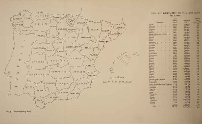      ta Ty tt tata + : SANTANDER ie. C ORUNNA — S Seas nee Tea etx Vey ¥ ri ov ty ‘ cx * PONTEVEDRA net SN tecnt Hae GERONA = HUESCA ; ay ORENSE Er aren Te ettatty we age aye BARCELONA SARAGOSSA at a a TARRAGONA eS &lt; i SALAMANCA CUBA at es at ae TERUEL : MADRID ee = ] — CASTELLON: in - % i) ee a bs wt” CACERES ss x x L3 pe ie CIUDAD REAL RERACE LE cable gig Uae ALICANTE ear eo GKANADA Fic. 7. The Provinces of Spain ‘ Province Alava . Albacete Alicante Almeria Avila . Badajoz : , : Baleares (Balearic Islands) Barcelona : F Burgos Caceres Cadiz . Castellén . Ciudad Real Cérdoba Corunna Cuenca Gerona Granada Guadalajara Guipuzcoa . Huelva Huesca Jaén . Leén . Lérida Logrofio Lugo. Madrid Malaga Murcia é - Navarre 3 3 ree Orense Oviedo Palencia ‘ P Palmas, Las (Canaries) Pontevedra . P Salamanca . Santander . Saragossa Segovia Seville - Soria . : P Tarragona . Teruel Toledo Valencia . Valladolid . Vizcaya Zamora TOTAL                        Area (square miles) 1,275 ~~ 5,737 2,185 3,360 3,042 8,451 1,935 2,968 5,480 7,667 2,834 = 2,495 7.620 % 5,299 3,051 6,636 © 2,264 4,928 — 4,676 | Jae 3,913 5,848  .