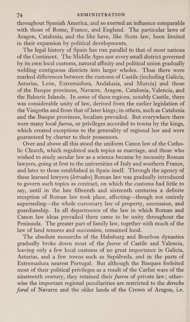 throughout Spanish America, and so exerted an influence comparable with those of Rome, France, and England. The particular laws of Aragon, Catalonia, and the like have, like Scots law, been limited . in their expansion by political developments. The legal history of Spain has run parallel to that of most nations of the Continent. The Middle Ages saw every small district governed by its own local customs, natural affinity and political union gradually welding contiguous districts into larger wholes. ‘Thus there were marked differences between the customs of Castile (including Galicia, Asturias, Leon, Extremadura, Andalusia, and Murcia) and those of the Basque provinces, Navarre, Aragon, Catalonia, Valencia, and the Balearic Islands. In some of these regions, notably Castile, there was considerable unity of law, derived from the earlier legislation of the Visigoths and from that of later kings; in others, such as Catalonia and the Basque provinces, localism prevailed. But everywhere there were many local fueros, or privileges accorded to towns by the kings, which created exceptions to the generality of regional law and were guaranteed by charter to their possessors. Over and above all this stood the uniform Canon law of the Catho- lic Church, which regulated such topics as marriage, and those who wished to study secular law as a science became by necessity Roman lawyers, going at first to the universities of Italy and southern France, and later to those established in Spain itself. ‘Through the agency of these learned lawyers (letvados) Roman law was gradually introduced to govern such topics as contract, on which the customs had little to say, until in the late fifteenth and sixteenth centuries a definite reception of Roman law took place, affecting—though not entirely superseding—the whole customary law of property, succession, and guardianship. In all departments of the law in which Roman and Canon law ideas prevailed there came to be unity throughout the Peninsula. The greater part of family law, together with much of the law of land tenures and succession, remained local. The absolute monarchs of the Habsburg and Bourbon dynasties gradually broke down most of the fueros of Castile and Valencia, leaving only a few local customs of no great importance in Galicia, Asturias, and a few towns such as Sepulveda, and in the parts of Extremadura nearest Portugal. But although the Basques forfeited most of their political privileges as a result of the Carlist wars of the nineteenth century, they retained their fueros of private law; other- wise the important regional peculiarities are restricted to the derecho foral of Navarre and the older lands of the Crown of Aragon, Le.