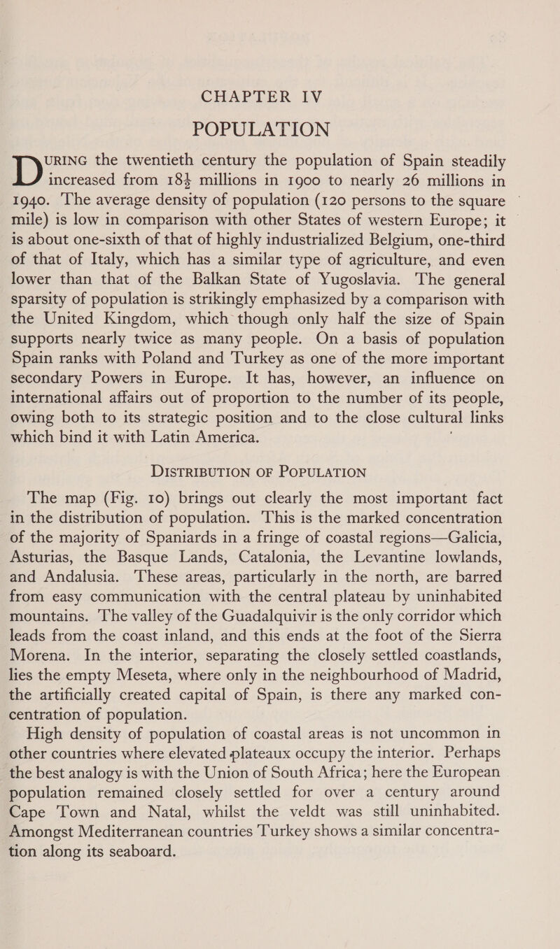 CHAPTER IV POPULATION yee the twentieth century the population of Spain steadily increased from 184 millions in 1900 to nearly 26 millions in 1940. ‘lhe average density of population (120 persons to the square — mile) is low in comparison with other States of western Europe; it © is about one-sixth of that of highly industrialized Belgium, one-third of that of Italy, which has a similar type of agriculture, and even lower than that of the Balkan State of Yugoslavia. The general sparsity of population is strikingly emphasized by a comparison with the United Kingdom, which though only half the size of Spain supports nearly twice as many people. On a basis of population Spain ranks with Poland and Turkey as one of the more important secondary Powers in Europe. It has, however, an influence on international affairs out of proportion to the number of its people, owing both to its strategic position and to the close cultural links which bind it with Latin America. DISTRIBUTION OF POPULATION The map (Fig. 10) brings out clearly the most important fact in the distribution of population. This is the marked concentration of the majority of Spaniards in a fringe of coastal regions—Galicia, Asturias, the Basque Lands, Catalonia, the Levantine lowlands, and Andalusia. ‘These areas, particularly in the north, are barred from easy communication with the central plateau by uninhabited mountains. The valley of the Guadalquivir is the only corridor which leads from the coast inland, and this ends at the foot of the Sierra Morena. In the interior, separating the closely settled coastlands, lies the empty Meseta, where only in the neighbourhood of Madrid, the artificially created capital of Spain, is there any marked con- centration of population. High density of population of coastal areas is not uncommon in other countries where elevated plateaux occupy the interior. Perhaps the best analogy is with the Union of South Africa; here the European population remained closely settled for over a century around Cape Town and Natal, whilst the veldt was still uninhabited. Amongst Mediterranean countries Turkey shows a similar concentra- tion along its seaboard.