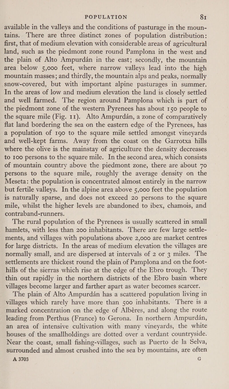 available in the valleys and the conditions of pasturage in the moun- tains. ‘There are three distinct zones of population distribution: first, that of medium elevation with considerable areas of agricultural land, such as the piedmont zone round Pamplona in the west and the plain of Alto Ampurdan in the east; secondly, the mountain area below 5,000 feet, where narrow valleys lead into the high mountain masses; and thirdly, the mountain alps and peaks, normally snow-covered, but with important alpine pasturages in summer. In the areas of low and medium elevation the land is closely settled and well farmed. The region around Pamplona which is part of the piedmont zone of the western Pyrenees has about 150 people to the square mile (Fig. 11). Alto Ampurdan, a zone of comparatively flat land bordering the sea on the eastern edge of the Pyrenees, has a population of 190 to the square mile settled amongst vineyards and well-kept farms. Away from the coast on the Garrotxa hills where the olive is the mainstay of agriculture the density decreases to 100 persons to the square mile. In the second area, which consists of mountain country above the piedmont zone, there are about 70 persons to the square mile, roughly the average density on the Meseta: the population is concentrated almost entirely in the narrow but fertile valleys. In the alpine area above 5,000 feet the population is naturally sparse, and does not exceed 20 persons to the square mile, whilst the higher levels are abandoned to ibex, chamois, and contraband-runners. The rural population of the Pyrenees is usually scattered in small hamlets, with less than 200 inhabitants. There are few large settle- ments, and villages with populations above 2,000 are market centres for large districts. In the areas of medium elevation the villages are normally small, and are dispersed at intervals of 2 or 3 miles. ‘The settlements are thickest round the plain of Pamplona and on the foot- hills of the sierras which rise at the edge of the Ebro trough. They thin out rapidly in the northern districts of the Ebro basin where villages become larger and farther apart as water becomes scarcer. The plain of Alto Ampurdan has a scattered population living in villages which rarely have more than 500 inhabitants. There is a marked concentration on the edge of Albéres, and along the route leading from Perthus (France) to Gerona. In northern Ampurdan, an area of intensive cultivation with many vineyards, the white houses of the smallholdings are dotted over a verdant countryside. Near the coast, small fishing-villages, such as Puerto de la Selva, surrounded and almost crushed into the sea by mountains, are often A 3703 G