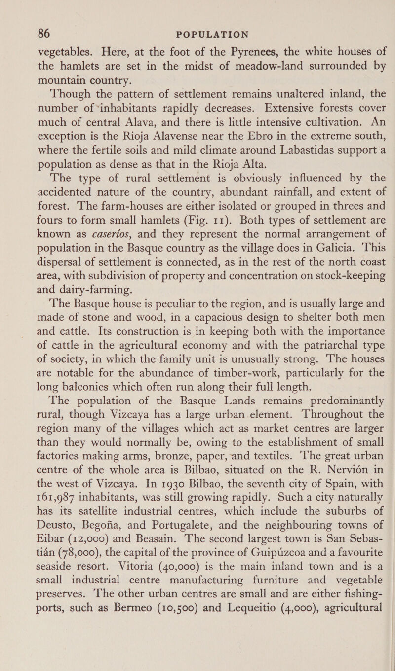 vegetables. Here, at the foot of the Pyrenees, the white houses of the hamlets are set in the midst of meadow-land surrounded by mountain country. , Though the pattern of settlement remains unaltered inland, the number of*inhabitants rapidly decreases. Extensive forests cover much of central Alava, and there is little intensive cultivation. An exception is the Rioja Alavense near the Ebro in the extreme south, where the fertile soils and mild climate around Labastidas support a population as dense as that in the Rioja Alta. The type of rural settlement is obviously influenced by the accidented nature of the country, abundant rainfall, and extent of forest. [he farm-houses are either isolated or grouped in threes and fours to form small hamlets (Fig. 11). Both types of settlement are known as caserios, and they represent the normal arrangement of population in the Basque country as the village does in Galicia. This dispersal of settlement is connected, as in the rest of the north coast area, with subdivision of property and concentration on stock-keeping and dairy-farming. The Basque house is peculiar to the region, and is usually large and made of stone and wood, in a capacious design to shelter both men and cattle. Its construction is in keeping both with the importance of cattle in the agricultural economy and with the patriarchal type of society, in which the family unit is unusually strong. The houses are notable for the abundance of timber-work, particularly for the long balconies which often run along their full length. The population of the Basque Lands remains predominantly rural, though Vizcaya has a large urban element. Throughout the region many of the villages which act as market centres are larger than they would normally be, owing to the establishment of small factories making arms, bronze, paper, and textiles. The great urban centre of the whole area is Bilbao, situated on the R. Nervidén in the west of Vizcaya. In 1930 Bilbao, the seventh city of Spain, with 161,987 inhabitants, was still growing rapidly. Such a city naturally has its satellite industrial centres, which include the suburbs of Deusto, Begofia, and Portugalete, and the neighbouring towns of Eibar (12,000) and Beasain. ‘The second largest town is San Sebas- tian (78,000), the capital of the province of Guiptzcoa and a favourite seaside resort. Vitoria (40,000) is the main inland town and is a small industrial centre manufacturing furniture and vegetable preserves. The other urban centres are small and are either fishing- ports, such as Bermeo (10,500) and Lequeitio (4,000), agricultural