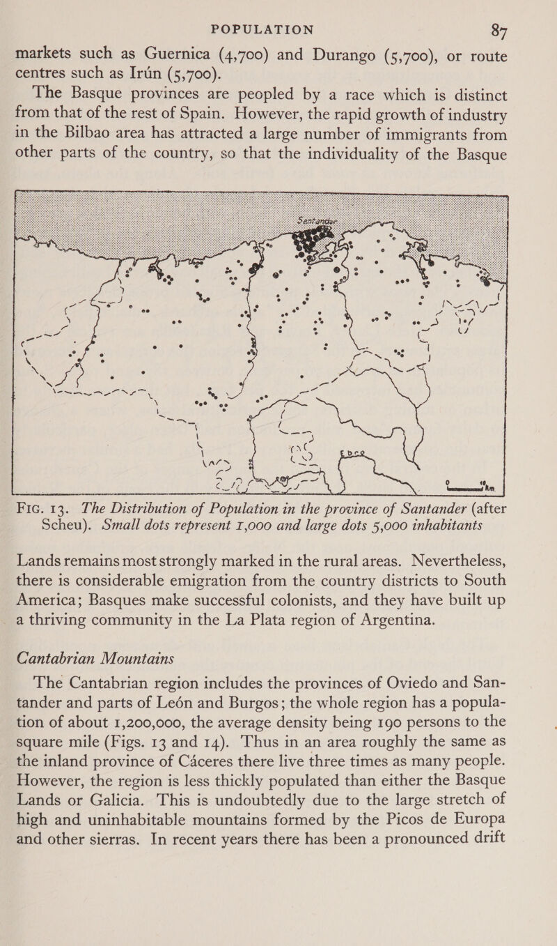 markets such as Guernica (4,700) and Durango (5,700), or route centres such as Irtin (5,700). The Basque provinces are peopled by a race which is distinct from that of the rest of Spain. However, the rapid growth of industry in the Bilbao area has attracted a large number of immigrants from other parts of the country, so that the individuality of the Basque 0 16, —— im.  Lands remains most strongly marked in the rural areas. Nevertheless, there is considerable emigration from the country districts to South America; Basques make successful colonists, and they have built up a thriving community in the La Plata region of Argentina. Cantabrian Mountains The Cantabrian region includes the provinces of Oviedo and San- tander and parts of Leén and Burgos; the whole region has a popula- tion of about 1,200,000, the average density being 190 persons to the square mile (Figs. 13 and 14). Thus in an area roughly the same as the inland province of Caceres there live three times as many people. However, the region is less thickly populated than either the Basque Lands or Galicia. This is undoubtedly due to the large stretch of high and uninhabitable mountains formed by the Picos de Europa and other sierras. In recent years there has been a pronounced drift