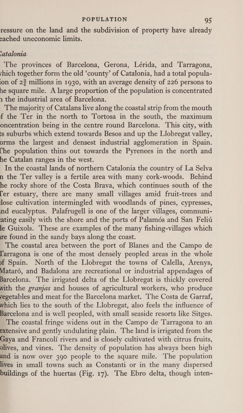 ressure on the land and the subdivision of property have already ached uneconomic limits. ratalonia. The provinces of Barcelona, Gerona, Lérida, and ‘Tarragona, yhich together form the old ‘county’ of Catalonia, had a total popula- on of 2? millions in 1930, with an average density of 226 persons to he square mile. A large proportion of the population is concentrated 1 the industrial area of Barcelona. The majority of Catalans live along the coastal strip from the mouth f the ‘Ter in the north to Tortosa in the south, the maximum oncentration being in the centre round Barcelona. This city, with ts suburbs which extend towards Besos and up the Llobregat valley, orms the largest and densest industrial agglomeration in Spain. he population thins out towards the Pyrenees in the north and he Catalan ranges in the west. In the coastal lands of northern Catalonia the doen of La Selva n the Ter valley is a fertile area with many cork-woods. Behind he rocky shore of the Costa Brava, which continues south of the [er estuary, there are many small villages amid fruit-trees and lose cultivation intermingled with woodlands of pines, cypresses, nd eucalyptus. Palafrugell is one of the larger villages, communi- ating easily with the shore and the ports of Palamos and San Felit le Guixols. hese are examples of the many fishing-villages which ire found in the sandy bays along the coast. The coastal area between the port of Blanes and the Campo de l'arragona is one of the most densely peopled areas in the whole #~f Spain. North of the Llobregat the towns of Calella, Arenys, Matard, and Badalona are recreational or industrial appendages of Barcelona. ‘The irrigated delta of the Llobregat is thickly covered with the granjas and houses of agricultural workers, who produce vegetables and meat for the Barcelona market. ‘The Costa de Garraf, which lies to the south of the Llobregat, also feels the influence of Barcelona and is well peopled, with small seaside resorts like Sitges. The coastal fringe widens out in the Campo de Tarragona to an extensive and gently undulating plain. The land is irrigated from the Gaya and Francoli rivers and is closely cultivated with citrus fruits, olives, and vines. The density of population has always been high and is now over 390 people to the square mile. The population lives in small towns such as Constanti or in the many dispersed buildings of the huertas (Fig. 17). The Ebro delta, though inten-