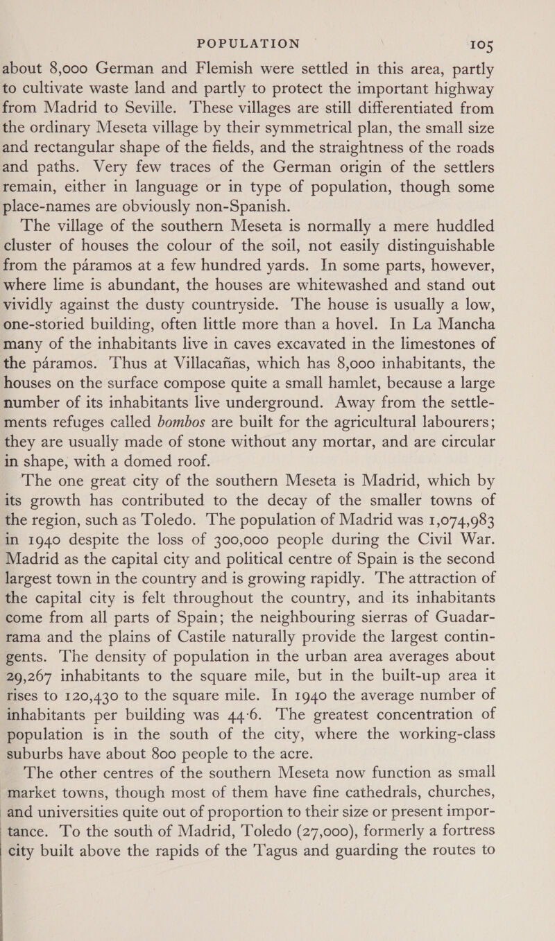 about 8,000 German and Flemish were settled in this area, partly to cultivate waste land and partly to protect the important highway from Madrid to Seville. These villages are still differentiated from the ordinary Meseta village by their symmetrical plan, the small size and rectangular shape of the fields, and the straightness of the roads and paths. Very few traces of the German origin of the settlers remain, either in language or in type of population, though some place-names are obviously non-Spanish. The village of the southern Meseta is normally a mere huddled cluster of houses the colour of the soil, not easily distinguishable from the paramos at a few hundred yards. In some parts, however, where lime is abundant, the houses are whitewashed and stand out vividly against the dusty countryside. The house is usually a low, one-storied building, often little more than a hovel. In La Mancha many of the inhabitants live in caves excavated in the limestones of the paramos. Thus at Villacafias, which has 8,000 inhabitants, the houses on the surface compose quite a small hamlet, because a large number of its inhabitants live underground. Away from the settle- ments refuges called bombos are built for the agricultural labourers; they are usually made of stone without any mortar, and are circular in shape, with a domed roof. The one great city of the southern Meseta is Madrid, which by its growth has contributed to the decay of the smaller towns of the region, such as Toledo. The population of Madrid was 1,074,983 in 1940 despite the loss of 300,000 people during the Civil War. Madrid as the capital city and political centre of Spain is the second largest town in the country and is growing rapidly. 'The attraction of the capital city is felt throughout the country, and its inhabitants come from all parts of Spain; the neighbouring sierras of Guadar- rama and the plains of Castile naturally provide the largest contin- gents. he density of population in the urban area averages about 29,267 inhabitants to the square mile, but in the built-up area it rises to 120,430 to the square mile. In 1940 the average number of inhabitants per building was 44:6. The greatest concentration of population is in the south of the city, where the working-class suburbs have about 800 people to the acre. The other centres of the southern Meseta now function as small “market towns, though most of them have fine cathedrals, churches, and universities quite out of proportion to their size or present impor- ‘tance. To the south of Madrid, Toledo (27,000), formerly a fortress city built above the rapids of the [agus and guarding the routes to