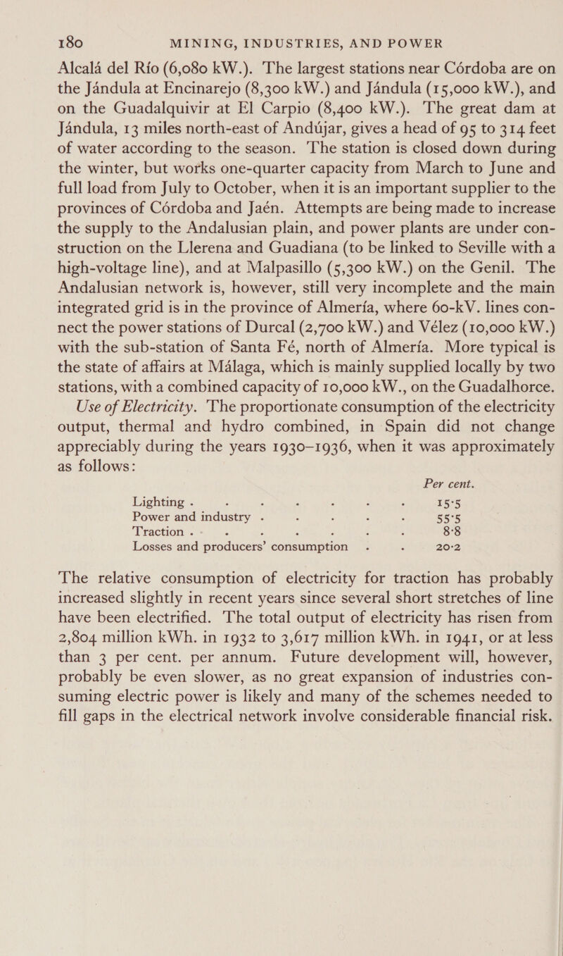 Alcala del Rio (6,080 kW.). The largest stations near Cordoba are on the Jandula at Encinarejo (8,300 kW.) and Jandula (15,000 kW.), and on the Guadalquivir at El Carpio (8,400 kW.). The great dam at Jandula, 13 miles north-east of Andujar, gives a head of 95 to 314 feet of water according to the season. ‘The station is closed down during the winter, but works one-quarter capacity from March to June and full load from July to October, when it is an important supplier to the provinces of Cordoba and Jaén. Attempts are being made to increase the supply to the Andalusian plain, and power plants are under con- struction on the Llerena and Guadiana (to be linked to Seville with a high-voltage line), and at Malpasillo (5,300 kW.) on the Genil. The Andalusian network is, however, still very incomplete and the main integrated grid is in the province of Almeria, where 60-kV. lines con- nect the power stations of Durcal (2,700 kW.) and Vélez (10,000 kW.) with the sub-station of Santa Fé, north of Almeria. More typical is the state of affairs at Malaga, which is mainly supplied locally by two stations, with a combined capacity of 10,000 kW., on the Guadalhorce. Use of Electricity. The proportionate consumption of the electricity output, thermal and hydro combined, in Spain did not change appreciably during the years 1930-1936, when it was approximately as follows: Per cent. Lighting ° . . * a 3 x 15°5 Power and industry . : : : ‘ 55°5 Traction . : ; ° ; ; ; 8°8 Losses and producers’ consumption . : 20-2 The relative consumption of electricity for traction has probably increased slightly in recent years since several short stretches of line have been electrified. ‘The total output of electricity has risen from 2,804 million kWh. in 1932 to 3,617 million kWh. in 1941, or at less than 3 per cent. per annum. Future development will, however, probably be even slower, as no great expansion of industries con- suming electric power is likely and many of the schemes needed to fill gaps in the electrical network involve considerable financial risk.