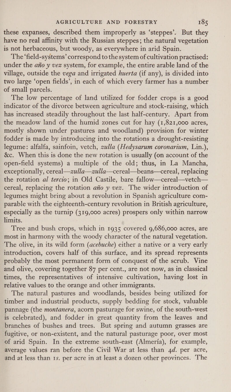 these expanses, described them improperly as ‘steppes’. But they have no real affinity with the Russian steppes; the natural vegetation is not herbaceous, but woody, as everywhere in arid Spain. The ‘field-systems’ correspond to the system of cultivation practised: under the a7io y vez system, for example, the entire arable land of the village, outside the vega and irrigated huerta (if any), is divided into two large ‘open fields’, in each of which every farmer has a number of small parcels. The low percentage of land utilized for fodder crops is a good indicator of the divorce between agriculture and stock-raising, which has increased steadily throughout the last half-century. Apart from the meadow land of the humid zones cut for hay (1,821,000 acres, mostly shown under pastures and woodland) provision for winter fodder is made by introducing into the rotations a drought-resisting legume: alfalfa, sainfoin, vetch, zulla (Hedysarum coronarium, Lin.), &amp;c. When this is done the new rotation is usually (on account of the open-field systems) a multiple of the old; thus, in La Mancha, exceptionally, cereal—zulla—zulla—cereal—beans—cereal, replacing the rotation al tercio; in Old Castile, bare fallow—cereal—vetch— cereal, replacing the rotation ano y vez. The wider introduction of legumes might bring about a revolution in Spanish agriculture com- parable with the eighteenth-century revolution in British agriculture, especially as the turnip (319,000 acres) prospers only within narrow limits. Tree and bush crops, which in 1935 covered 9,686,000 acres, are most in harmony with the woody character of the natural vegetation. The olive, in its wild form (acebuche) either a native or a very early introduction, covers half of this surface, and its spread represents probably the most permanent form of conquest of the scrub. Vine and olive, covering together 87 per cent., are not now, as in classical times, the representatives of intensive cultivation, having lost in relative values to the orange and other immigrants. The natural pastures and woodlands, besides being utilized for timber and industrial products, supply bedding for stock, valuable pannage (the montanera, acorn pasturage for swine, of the south-west is celebrated), and fodder in great quantity from the leaves and branches of bushes and trees. But spring and autumn grasses are fugitive, or non-existent, and the natural pasturage poor, over most of arid Spain. In the extreme south-east (Almeria), for example, average values ran before the Civil War at less than 4d. per acre, and at less than 1s. per acre in at least a dozen other provinces. The