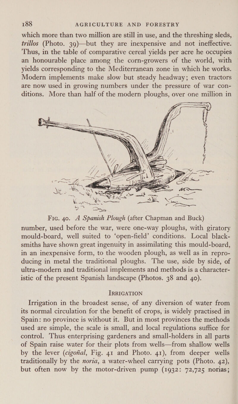 which more than two million are still in use, and the threshing sleds, trillos (Photo. 39)—but they are inexpensive and not ineffective. Thus, in the table of comparative cereal yields per acre he occupies an honourable place among the corn-growers of the world, with yields corresponding to the Mediterranean zone in which he works. Modern implements make slow but steady headway; even tractors are now used in growing numbers under the pressure of war con- ditions. More than half of the modern ploughs, over one million in  Fic. 40. A Spanish Plough (after Chapman and Buck) number, used before the war, were one-way ploughs, with giratory mould-board, well suited to ‘open-field’ conditions. Local black- smiths have shown great ingenuity in assimilating this mould-board, in an inexpensive form, to the wooden plough, as well as in repro- ducing in metal the traditional ploughs. The use, side by side, of ultra-modern and traditional implements and methods is a character- istic of the present Spanish landscape (Photos. 38 and 40). IRRIGATION Irrigation in the broadest sense, of any diversion of water from its normal circulation for the benefit of crops, is widely practised in Spain: no province is without it. But in most provinces the methods used are simple, the scale is small, and local regulations suffice for control. Thus enterprising gardeners and small-holders in all parts of Spain raise water for their plots from wells—from shallow wells by the lever (cigofial, Fig. 41 and Photo. 41), from deeper wells traditionally by the novia, a water-wheel carrying pots (Photo. 42), but often now by the motor-driven pump (1932: 72,725 norias;