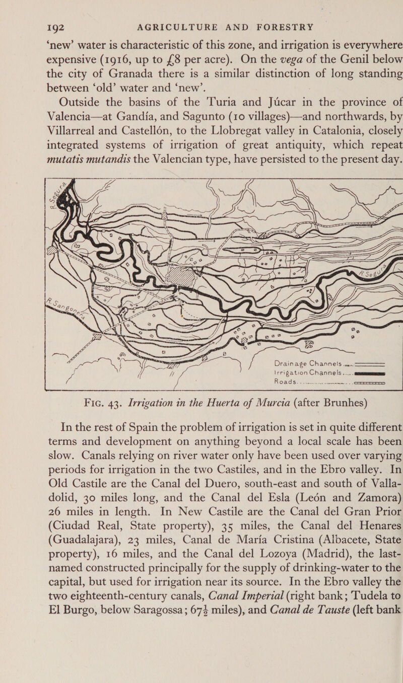 ‘new’ water is characteristic of this zone, and irrigation is everywhere expensive (1916, up to £8 per acre). On the vega of the Genil below the city of Granada there is a similar distinction of long standing between ‘old’ water and ‘new’. : Outside the basins of the ‘Turia and Jucar in the province of Valencia—at Gandia, and Sagunto (10 villages)—and northwards, by Villarreal and Castellon, to the Llobregat valley in Catalonia, closely integrated systems of irrigation of great antiquity, which repeat mutatis mutandis the Valencian type, have persisted to the present day. R OMS nie See _coocserer  Fic. 43. Irrigation in the Huerta of Murcia (after Brunhes) In the rest of Spain the problem of irrigation is set in quite different terms and development on anything beyond a local scale has been slow. Canals relying on river water only have been used over varying periods for irrigation in the two Castiles, and in the Ebro valley. In Old Castile are the Canal del Duero, south-east and south of Valla- dolid, 30 miles long, and the Canal del Esla (Leén and Zamora) 26 miles in length. In New Castile are the Canal del Gran Prior (Ciudad Real, State property), 35 miles, the Canal del Henares (Guadalajara), 23 miles, Canal de Maria Cristina (Albacete, State property), 16 miles, and the Canal del Lozoya (Madrid), the last- named constructed principally for the supply of drinking-water to the capital, but used for irrigation near its source. In the Ebro valley the two eighteenth-century canals, Canal Imperial (right bank; ‘Tudela to El Burgo, below Saragossa ; 674 miles), and Canal de Tauste (left bank