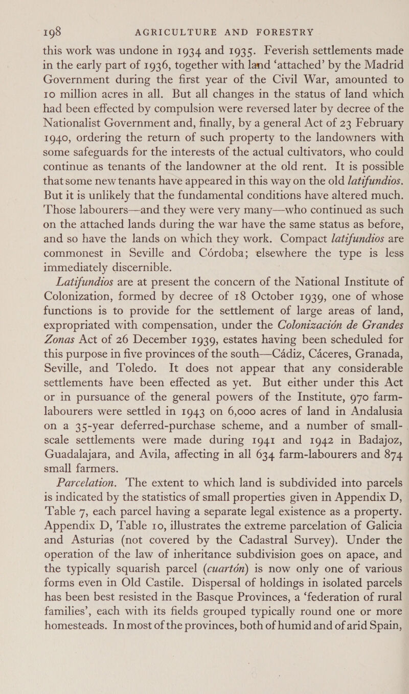 this work was undone in 1934 and 1935. Feverish settlements made in the early part of 1936, together with land ‘attached’ by the Madrid Government during the first year of the Civil War, amounted to to million acres in all. But all changes in the status of land which had been effected by compulsion were reversed later by decree of the Nationalist Government and, finally, by a general Act of 23 February 1940, ordering the return of such property to the landowners with some safeguards for the interests of the actual cultivators, who could continue as tenants of the landowner at the old rent. It is possible that some new tenants have appeared in this way on the old latifundios. But it is unlikely that the fundamental conditions have altered much. ‘Those labourers—and they were very many—who continued as such on the attached lands during the war have the same status as before, and so have the lands on which they work. Compact lattfundios are commonest in Seville and Cordoba; elsewhere the type is less immediately discernible. Latifundios are at present the concern of the National Institute of Colonization, formed by decree of 18 October 1939, one of whose functions is to provide for the settlement of large areas of land, expropriated with compensation, under the Colonizacion de Grandes Zonas Act of 26 December 1939, estates having been scheduled for this purpose in five provinces of the south—Cadiz, Caceres, Granada, Seville, and Toledo. It does not appear that any considerable settlements have been effected as yet. But either under this Act or in pursuance of. the general powers of the Institute, 970 farm- labourers were settled in 1943 on 6,000 acres of land in Andalusia on a 35-year deferred-purchase scheme, and a number of small-. scale settlements were made during 1941 and 1942 in Badajoz, Guadalajara, and Avila, affecting in all 634 farm-labourers and 874 small farmers. Parcelation. ‘The extent to which land is subdivided into parcels is indicated by the statistics of small properties given in Appendix D, Table 7, each parcel having a separate legal existence as a property. Appendix D, ‘Table ro, illustrates the extreme parcelation of Galicia and Asturias (not covered by the Cadastral Survey). Under the operation of the law of inheritance subdivision goes on apace, and the typically squarish parcel (cuartén) is now only one of various forms even in Old Castile. Dispersal of holdings in isolated parcels has been best resisted in the Basque Provinces, a ‘federation of rural families’, each with its fields grouped typically round one or more homesteads. In most of the provinces, both of humid and of arid Spain,