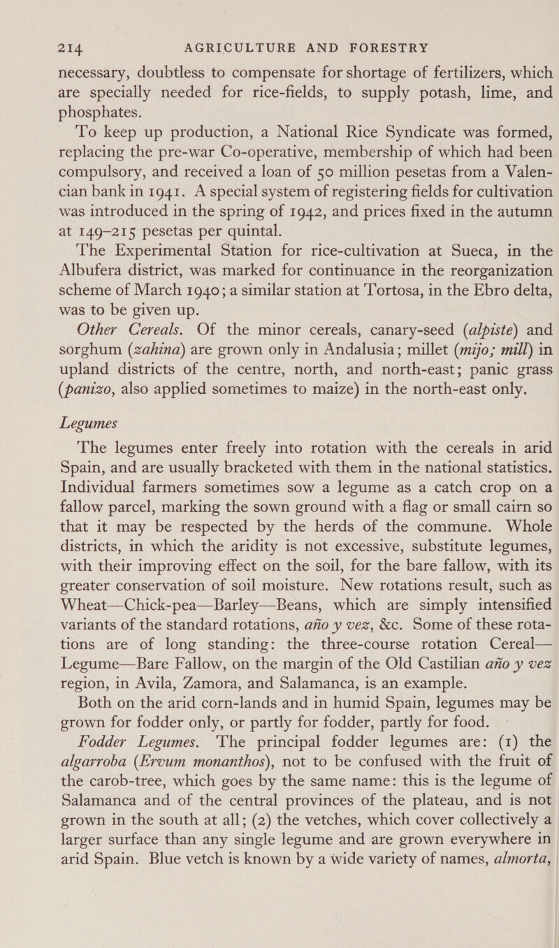 necessary, doubtless to compensate for shortage of fertilizers, which are specially needed for rice-fields, to supply potash, lime, and phosphates. To keep up production, a National Rice Syndicate was formed, replacing the pre-war Co-operative, membership of which had been compulsory, and received a loan of 50 million pesetas from a Valen- cian bank in 1941. A special system of registering fields for cultivation was introduced in the spring of 1942, and prices fixed in the autumn at 149-215 pesetas per quintal. The Experimental Station for rice-cultivation at Sueca, in the Albufera district, was marked for continuance in the reorganization scheme of March 1940; a similar station at Tortosa, in the Ebro delta, was to be given up. Other Cereals, Of the minor cereals, canary-seed (alpiste) and sorghum (zahina) are grown only in Andalusia; millet (mio, mill) in upland districts of the centre, north, and north-east; panic grass (panizo, also applied sometimes to maize) in the north-east only. Legumes The legumes enter freely into rotation with the cereals in arid Spain, and are usually bracketed with them in the national statistics. Individual farmers sometimes sow a legume as a catch crop on a fallow parcel, marking the sown ground with a flag or small cairn so that it may be respected by the herds of the commune. Whole districts, in which the aridity is not excessive, substitute legumes, with their improving effect on the soil, for the bare fallow, with its greater conservation of soil moisture. New rotations result, such as Wheat—Chick-pea—Barley—Beans, which are simply intensified variants of the standard rotations, afio y vez, &amp;c. Some of these rota- tions are of long standing: the three-course rotation Cereal— Legume—Bare Fallow, on the margin of the Old Castilian afio y vez region, in Avila, Zamora, and Salamanca, is an example. Both on the arid corn-lands and in humid Spain, legumes may be grown for fodder only, or partly for fodder, partly for food. Fodder Legumes. ‘The principal fodder legumes are: (1) the algarroba (Ervum monanthos), not to be confused with the fruit of the carob-tree, which goes by the same name: this is the legume of Salamanca and of the central provinces of the plateau, and is not grown in the south at all; (2) the vetches, which cover collectively a larger surface than any single legume and are grown everywhere in arid Spain. Blue vetch is known by a wide variety of names, a/morta,