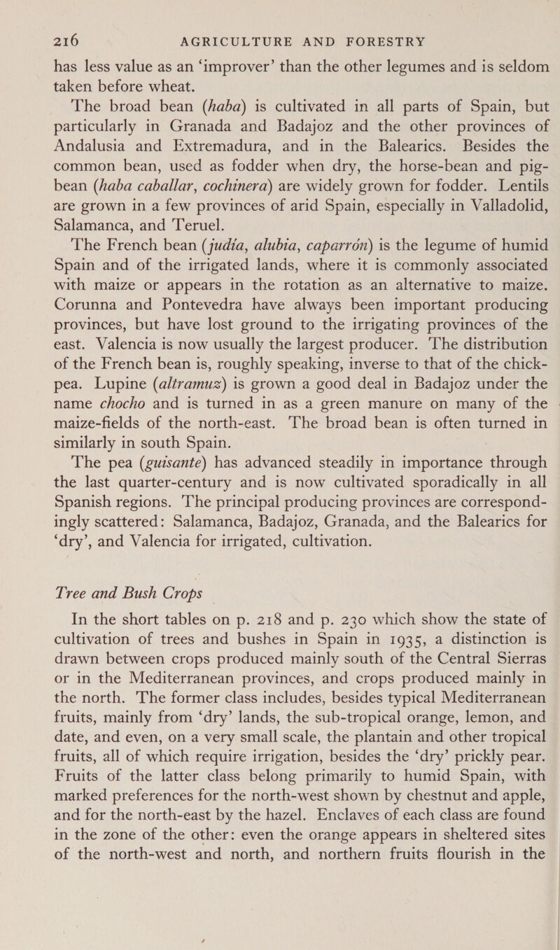 has less value as an ‘improver’ than the other legumes and is seldom taken before wheat. The broad bean (haba) is cultivated in all parts of Spain, but particularly in Granada and Badajoz and the other provinces of Andalusia and Extremadura, and in the Balearics. Besides the common bean, used as fodder when dry, the horse-bean and pig- bean (haba caballar, cochinera) are widely grown for fodder. Lentils are grown in a few provinces of arid Spain, especially in Valladolid, Salamanca, and Teruel. : The French bean (judia, alubta, caparron) is the legume of humid Spain and of the irrigated lands, where it is commonly associated with maize or appears in the rotation as an alternative to maize. Corunna and Pontevedra have always been important producing provinces, but have lost ground to the irrigating provinces of the east. Valencia is now usually the largest producer. ‘The distribution of the French bean is, roughly speaking, inverse to that of the chick- pea. Lupine (altramuz) is grown a good deal in Badajoz under the name chocho and is turned in as a green manure on many of the | maize-fields of the north-east. ‘The broad bean is often turned in similarly in south Spain. : The pea (guzsante) has advanced steadily in importance through the last quarter-century and is now cultivated sporadically in all Spanish regions. ‘The principal producing provinces are correspond- ingly scattered: Salamanca, Badajoz, Granada, and the Balearics for ‘dry’, and Valencia for irrigated, cultivation. Tree and Bush Crops In the short tables on p. 218 and p. 230 which show the state of cultivation of trees and bushes in Spain in 1935, a distinction is drawn between crops produced mainly south of the Central Sierras or in the Mediterranean provinces, and crops produced mainly in the north. The former class includes, besides typical Mediterranean fruits, mainly from ‘dry’ lands, the sub-tropical orange, lemon, and date, and even, on a very small scale, the plantain and other tropical fruits, all of which require irrigation, besides the ‘dry’ prickly pear. Fruits of the latter class belong primarily to humid Spain, with marked preferences for the north-west shown by chestnut and apple, and for the north-east by the hazel. Enclaves of each class are found in the zone of the other: even the orange appears in sheltered sites of the north-west and north, and northern fruits flourish in the