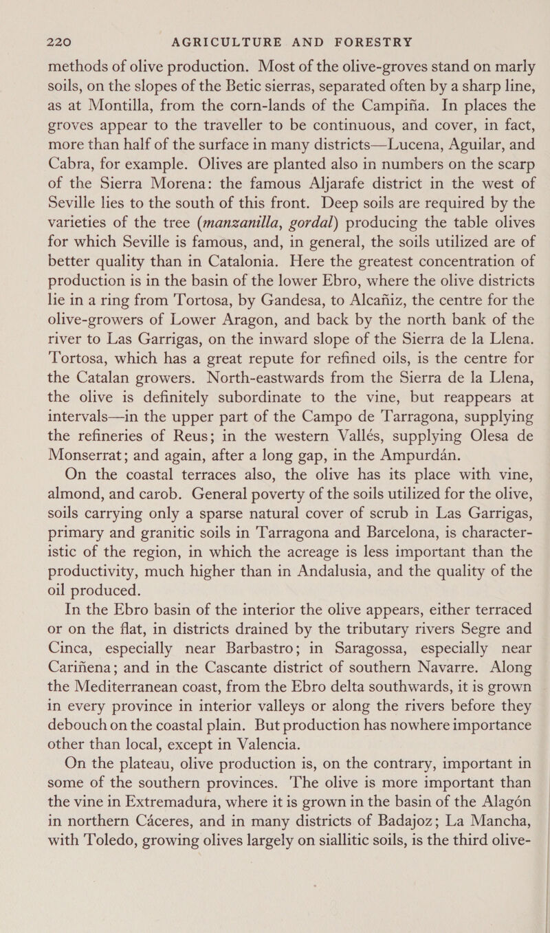 methods of olive production. Most of the olive-groves stand on marly soils, on the slopes of the Betic sierras, separated often by a sharp line, as at Montilla, from the corn-lands of the Campina. In places the groves appear to the traveller to be continuous, and cover, in fact, more than half of the surface in many districts—Lucena, Aguilar, and Cabra, for example. Olives are planted also in numbers on the scarp of the Sierra Morena: the famous Aljarafe district in the west of Seville lies to the south of this front. Deep soils are required by the varieties of the tree (manzanilla, gordal) producing the table olives for which Seville is famous, and, in general, the soils utilized are of better quality than in Catalonia. Here the greatest concentration of production is in the basin of the lower Ebro, where the olive districts lie in a ring from 'Tortosa, by Gandesa, to Alcafiiz, the centre for the olive-growers of Lower Aragon, and back by the north bank of the river to Las Garrigas, on the inward slope of the Sierra de la Llena. Tortosa, which has a great repute for refined oils, is the centre for the Catalan growers. North-eastwards from the Sierra de la Llena, the olive is definitely subordinate to the vine, but reappears at intervals—in the upper part of the Campo de Tarragona, supplying the refineries of Reus; in the western Valles, supplying Olesa de Monserrat; and again, after a long gap, in the Ampurdan. On the coastal terraces also, the olive has its place with vine, almond, and carob. General poverty of the soils utilized for the olive, soils carrying only a sparse natural cover of scrub in Las Garrigas, primary and granitic soils in Tarragona and Barcelona, is character- istic of the region, in which the acreage is less important than the productivity, much higher than in Andalusia, and the quality of the oil produced. In the Ebro basin of the interior the olive appears, either terraced or on the flat, in districts drained by the tributary rivers Segre and Cinca, especially near Barbastro; in Saragossa, especially near Carifiena; and in the Cascante district of southern Navarre. Along the Mediterranean coast, from the Ebro delta southwards, it is grown in every province in interior valleys or along the rivers before they debouch on the coastal plain. But production has nowhere importance other than local, except in Valencia. On the plateau, olive production is, on the contrary, important in some of the southern provinces. 'The olive is more important than the vine in Extremadura, where it is grown in the basin of the Alagén in northern Caceres, and in many districts of Badajoz; La Mancha, with Toledo, growing olives largely on siallitic soils, is the third olive-