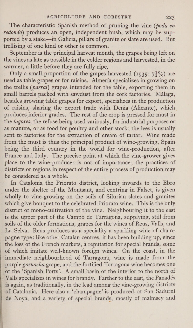  The characteristic Spanish method of pruning the vine (poda en redondo) produces an open, independent bush, which may be sup- ported by a stake—in Galicia, pillars of granite or slate are used. But trellising of one kind or other is common. September is the principal harvest month, the grapes being left on the vines as late as possible in the colder regions and harvested, in the warmer, a little before they are fully ripe. Only a small proportion of the grapes harvested (1935: 74%) are used as table grapes or for raisins. Almeria specializes in growing on the trellis (parral) grapes intended for the table, exporting them in small barrels packed with sawdust from the cork factories. Malaga, besides growing table grapes for export, specializes in the production of raisins, sharing the export trade with Denia (Alicante), which produces inferior grades. ‘The rest of the crop is pressed for must in the lagares, the refuse being used variously, for industrial purposes or as manure, or as food for poultry and other stock; the lees is usually sent to factories for the extraction of cream of tartar. Wine made from the must is thus the principal product of wine-growing, Spain being the third country in the world for wine-production, after France and Italy. The precise point at which the vine-grower gives place to the wine-producer is not of importance; the practices of districts or regions in respect of the entire process of production may be considered as a whole. In Catalonia the Priorato district, looking inwards to the Ebro under the shelter of the Montsant, and centring in Falset, is given wholly to vine-growing on the soils of Silurian slates and granites which give bouquet to the celebrated Priorato wine. This is the only district of mono-cultivation of the vine. Neighbouring it to the east is the upper part of the Campo de ‘Tarragona, supplying, still from soils of the older formations, grapes for the wines of Reus, Valls, and La Selva. Reus produces as a speciality a sparkling wine of cham- pagne type: like other Catalan centres, it has been building up, since the loss of the French markets, a reputation for special brands, some of which imitate well-known foreign wines. On the coast, in the immediate neighbourhood of Tarragona, wine is made from the purple garnacha grape, and the fortified Tarragona wine becomes one of the ‘Spanish Ports’. A small basin of the interior to the north of Valls specializes in wines for brandy. Farther to the east, the Panadés is again, as traditionally, in the lead among the vine-growing districts of Catalonia. Here also a ‘champagne’ is produced, at San Sadurni | de Noya, and a variety of special brands, mostly of malmsey and