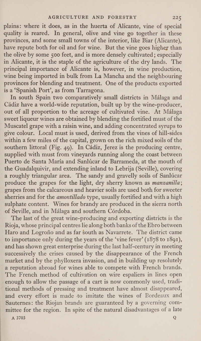 plains: where it does, as in the huerta of Alicante, vine of special quality is reared. In general, olive and vine go together in these provinces, and some small towns of the interior, like Biar (Alicante), have repute both for oil and for wine. But the vine goes higher than the olive by some 500 feet, and is more densely cultivated ; especially in Alicante, it is the staple of the agriculture of the dry lands. The principal importance of Alicante is, however, in wine production, wine being imported in bulk from La Mancha and the neighbouring provinces for blending and treatment. One of the products exported is a ‘Spanish Port’, as from Tarragona. In south Spain two comparatively small districts in Malaga and Cadiz have a world-wide reputation, built up by the wine-producer, sweet liqueur wines are obtained by blending the fortified must of the Muscatel grape with a raisin wine, and adding concentrated syrups to give colour. Local must is used, derived from the vines of hill-sides within a few miles of the capital, grown on the rich mixed soils of the southern littoral (Fig. 49). In Cadiz, Jerez is the producing centre, supplied with must from vineyards running along the coast between Puerto de Santa Maria and Sanlicar de Barrameda, at the mouth of the Guadalquivir, and extending inland to Lebrija (Seville), covering a roughly triangular area. The sandy and gravelly soils of Sanlucar produce the grapes for the light, dry sherry known as manzanilla; grapes from the calcareous and heavier soils are used both for sweeter sherries and for the amontillado type, usually fortified and with a high sulphate content. Wines for brandy are produced in the sierra north of Seville, and in Malaga and southern Cordoba. The last of the great wine-producing and exporting districts is the Rioja, whose principal centres lie along both banks of the Ebro between Haro and Logrofio and as far south as Navarrete. ‘The district came to importance only during the years of the ‘vine fever’ (1878 to 1891), and has shown great enterprise during the last half-century in meeting successively the crises caused by the disappearance of the French market and by the phylloxera invasion, and in building up resolutely a reputation abroad for wines able to compete with French brands. The French method of cultivation on wire espaliers in lines open enough to allow the passage of a cart is now commonly used, tradi- tional methods of pressing and treatment have almost disappeared, and every effort is made ‘to imitate the wines of Bordeaux and Sauternes: the Riojan brands are guaranteed by a governing com- mittee for the region. In spite of the natural disadvantages of a late A 3703 Q