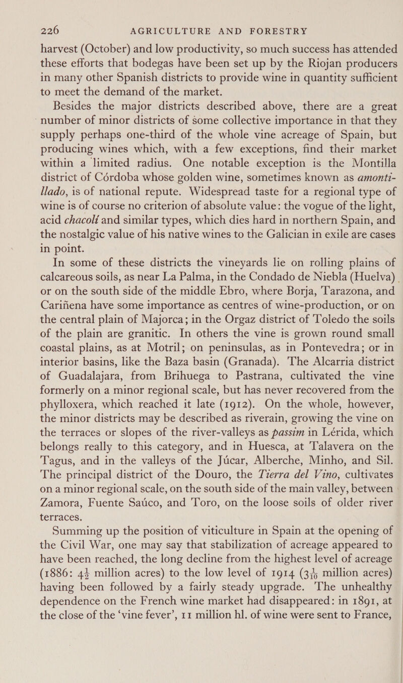 harvest (October) and low productivity, so much success has attended these efforts that bodegas have been set up by the Riojan producers in many other Spanish districts to provide wine in quantity sufficient to meet the demand of the market. Besides the major districts described above, there are a great number of minor districts of Some collective importance in that they supply perhaps one-third of the whole vine acreage of Spain, but producing wines which, with a few exceptions, find their market within a limited radius. One notable exception is the Montilla district of Cérdoba whose golden wine, sometimes known as amonti- llado, is of national repute. Widespread taste for a regional type of wine is of course no criterion of absolute value: the vogue of the light, acid chacoli and similar types, which dies hard in northern Spain, and the nostalgic value of his native wines to the Galician in exile are cases in point. In some of these districts the vineyards lie on rolling plains of calcareous soils, as near La Palma, in the Condado de Niebla (Huelva) . or on the south side of the middle Ebro, where Borja, 'Tarazona, and Carifiena have some importance as centres of wine-production, or on the central plain of Majorca; in the Orgaz district of Toledo the soils of the plain are granitic. In others the vine is grown round small coastal plains, as at Motril; on peninsulas, as in Pontevedra; or in interior basins, like the Baza basin (Granada). ‘The Alcarria district of Guadalajara, from Brihuega to Pastrana, cultivated the vine formerly on a minor regional scale, but has never recovered from the phylloxera, which reached it late (1912). On the whole, however, the minor districts may be described as riverain, growing the vine on the terraces or slopes of the river-valleys as passim in Lérida, which belongs really to this category, and in Huesca, at Talavera on the Tagus, and in the valleys of the Jucar, Alberche, Minho, and Sil. The principal district of the Douro, the Tzerra del Vino, cultivates on a minor regional scale, on the south side of the main valley, between - Zamora, Fuente Satico, and Toro, on the loose soils of older river terraces. Summing up the position of viticulture in Spain at the opening of the Civil War, one may say that stabilization of acreage appeared to have been reached, the long decline from the highest level of acreage (1886: 44 million acres) to the low level of 1914 (3,4 million acres) having been followed by a fairly steady upgrade. The unhealthy dependence on the French wine market had disappeared: in 1891, at the close of the ‘vine fever’, 11 million hl. of wine were sent to France,