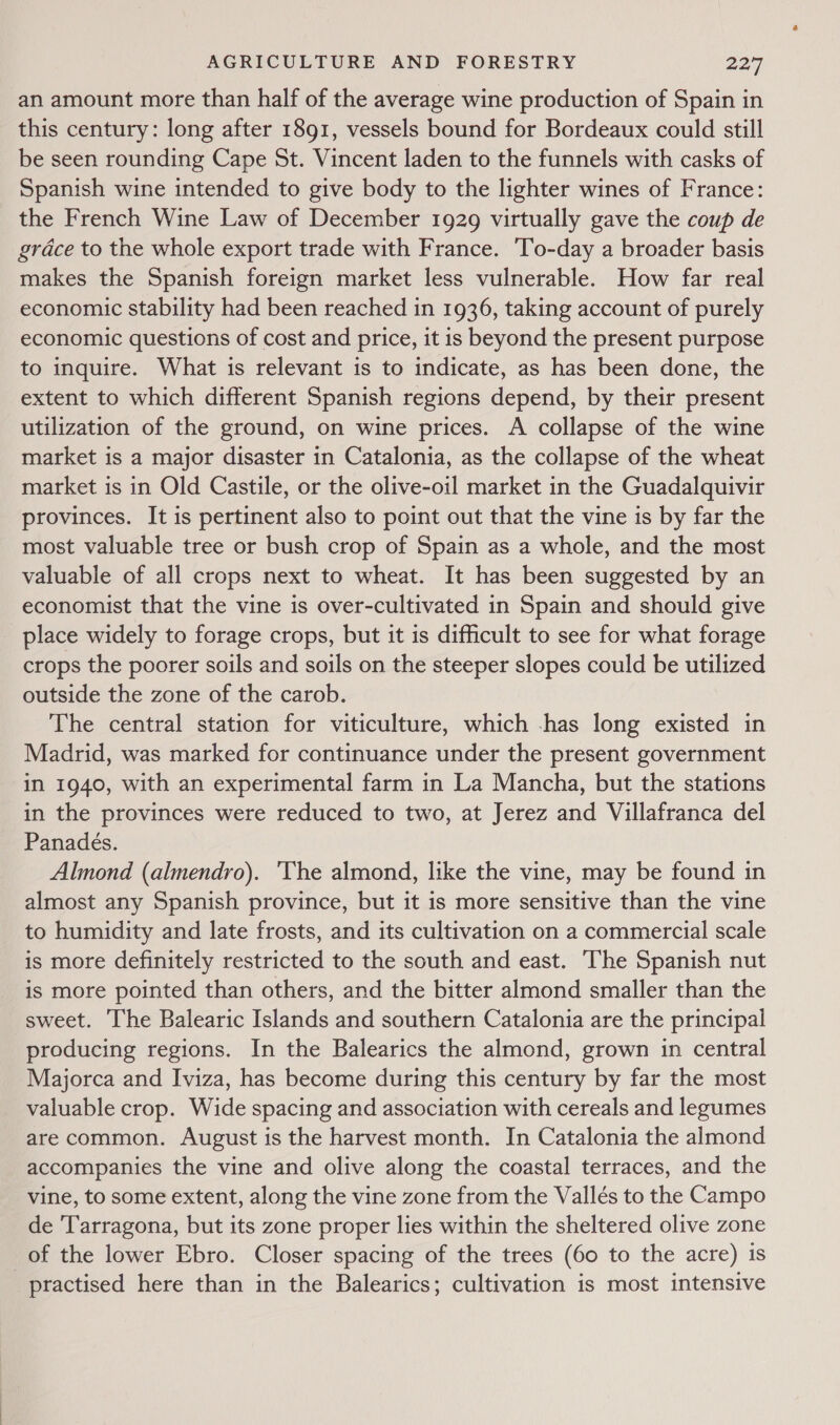 an amount more than half of the average wine production of Spain in this century: long after 1891, vessels bound for Bordeaux could still be seen rounding Cape St. Vincent laden to the funnels with casks of Spanish wine intended to give body to the lighter wines of France: the French Wine Law of December 1929 virtually gave the coup de grace to the whole export trade with France. To-day a broader basis makes the Spanish foreign market less vulnerable. How far real economic stability had been reached in 1936, taking account of purely economic questions of cost and price, it is beyond the present purpose to inquire. What is relevant is to indicate, as has been done, the extent to which different Spanish regions depend, by their present utilization of the ground, on wine prices. A collapse of the wine market is a major disaster in Catalonia, as the collapse of the wheat market is in Old Castile, or the olive-oil market in the Guadalquivir provinces. It is pertinent also to point out that the vine is by far the most valuable tree or bush crop of Spain as a whole, and the most valuable of all crops next to wheat. It has been suggested by an economist that the vine is over-cultivated in Spain and should give place widely to forage crops, but it is difficult to see for what forage crops the poorer soils and soils on the steeper slopes could be utilized outside the zone of the carob. The central station for viticulture, which -has long existed in Madrid, was marked for continuance under the present government in 1940, with an experimental farm in La Mancha, but the stations in the provinces were reduced to two, at Jerez and Villafranca del Panadeés. Almond (almendro). 'The almond, like the vine, may be found in almost any Spanish province, but it is more sensitive than the vine to humidity and late frosts, and its cultivation on a commercial scale is more definitely restricted to the south and east. ‘The Spanish nut is more pointed than others, and the bitter almond smaller than the sweet. The Balearic Islands and southern Catalonia are the principal producing regions. In the Balearics the almond, grown in central Majorca and Iviza, has become during this century by far the most valuable crop. Wide spacing and association with cereals and legumes are common. August is the harvest month. In Catalonia the almond accompanies the vine and olive along the coastal terraces, and the vine, to some extent, along the vine zone from the Vallés to the Campo de ‘Tarragona, but its zone proper lies within the sheltered olive zone of the lower Ebro. Closer spacing of the trees (60 to the acre) is practised here than in the Balearics; cultivation is most intensive