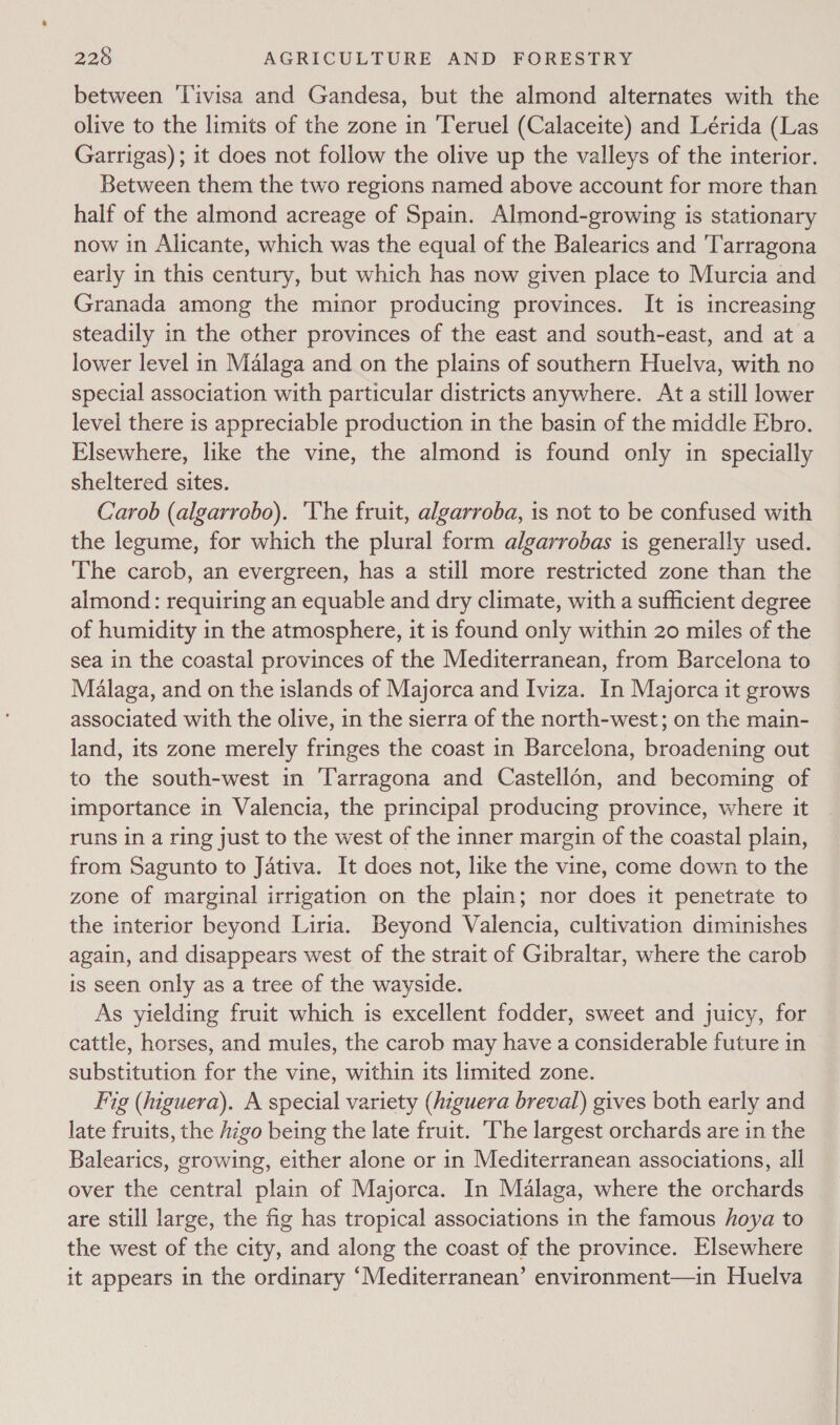 between 'Tivisa and Gandesa, but the almond alternates with the olive to the limits of the zone in ‘Teruel (Calaceite) and Lérida (Las Garrigas); it does not follow the olive up the valleys of the interior. Between them the two regions named above account for more than half of the almond acreage of Spain. Almond-growing is stationary now in Alicante, which was the equal of the Balearics and Tarragona early in this century, but which has now given place to Murcia and Granada among the minor producing provinces. It is increasing steadily in the other provinces of the east and south-east, and at a lower level in Malaga and on the plains of southern Huelva, with no special association with particular districts anywhere. Ata still lower level there is appreciable production in the basin of the middle Ebro. Elsewhere, like the vine, the almond is found only in specially sheltered sites. Carob (algarrobo). 'Yhe fruit, algarroba, is not to be confused with the legume, for which the plural form algarrobas is generally used. The carcb, an evergreen, has a still more restricted zone than the almond: requiring an equable and dry climate, with a sufficient degree of humidity in the atmosphere, it is found only within 20 miles of the sea in the coastal provinces of the Mediterranean, from Barcelona to Malaga, and on the islands of Majorca and Iviza. In Majorca it grows associated with the olive, in the sierra of the north-west; on the main- land, its zone merely fringes the coast in Barcelona, broadening out to the south-west in Tarragona and Castellon, and becoming of importance in Valencia, the principal producing province, where it runs in a ring just to the west of the inner margin of the coastal plain, from Sagunto to Jativa. It does not, like the vine, come down to the zone of marginal irrigation on the plain; nor does it penetrate to the interior beyond Liria. Beyond Valencia, cultivation diminishes again, and disappears west of the strait of Gibraltar, where the carob is seen only as a tree of the wayside. As yielding fruit which is excellent fodder, sweet and juicy, for cattle, horses, and mules, the carob may have a considerable future in substitution for the vine, within its limited zone. Fig (higuera). A special variety (iiguera breval) gives both early and late fruits, the higo being the late fruit. The largest orchards are in the Balearics, growing, either alone or in Mediterranean associations, all over the central plain of Majorca. In Malaga, where the orchards are still large, the fig has tropical associations in the famous hoya to the west of the city, and along the coast of the province. Elsewhere it appears in the ordinary ‘Mediterranean’ environment—in Huelva