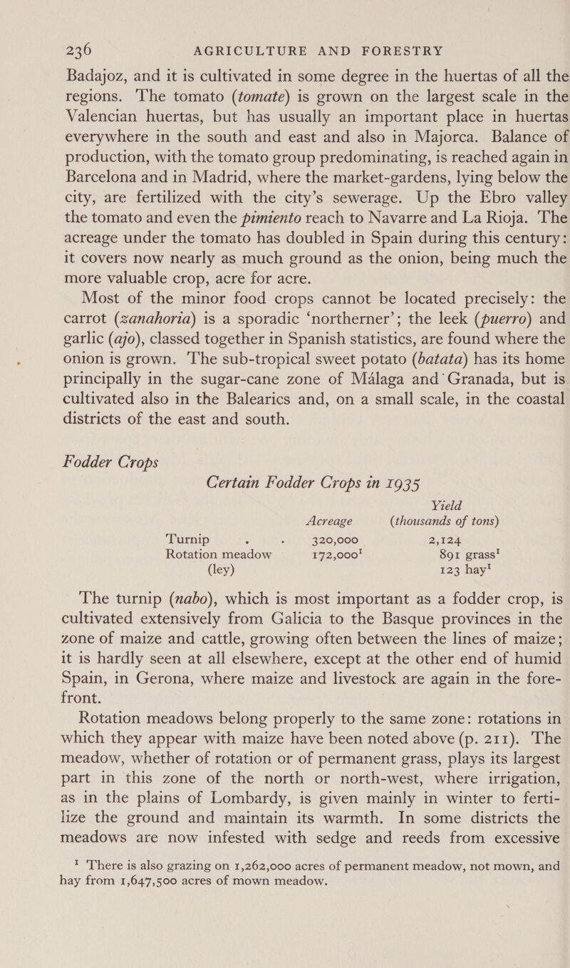 Badajoz, and it is cultivated in some degree in the huertas of all the regions. ‘I'he tomato (tomate) is grown on the largest scale in the Valencian huertas, but has usually an important place in huertas everywhere in the south and east and also in Majorca. Balance of production, with the tomato group predominating, is reached again in Barcelona and in Madrid, where the market-gardens, lying below the city, are fertilized with the city’s sewerage. Up the Ebro valley the tomato and even the pimiento reach to Navarre and La Rioja. The acreage under the tomato has doubled in Spain during this century: it covers now nearly as much ground as the onion, being much the more valuable crop, acre for acre. Most of the minor food crops cannot be located precisely: the carrot (zanahoria) is a sporadic ‘northerner’; the leek (puerro) and garlic (ao), classed together in Spanish statistics, are found where the onion is grown. ‘The sub-tropical sweet potato (batata) has its home principally in the sugar-cane zone of Malaga and Granada, but is cultivated also in the Balearics and, on a small scale, in the coastal districts of the east and south. Fodder Crops Certain Fodder Crops in 1935 Yield Acreage (thousands of tons) Turnip ; : 320,000 2,124 Rotation meadow 172,000! 891 grass’ (ley) 123 hay’ The turnip (abo), which is most important as a fodder crop, is cultivated extensively from Galicia to the Basque provinces in the zone of maize and cattle, growing often between the lines of maize; it is hardly seen at all elsewhere, except at the other end of humid Spain, in Gerona, where maize and livestock are again in the fore- front. Rotation meadows belong properly to the same zone: rotations in which they appear with maize have been noted above (p. 211). The meadow, whether of rotation or of permanent grass, plays its largest part in this zone of the north or north-west, where irrigation, as in the plains of Lombardy, is given mainly in winter to ferti- lize the ground and maintain its warmth. In some districts the meadows are now infested with sedge and reeds from excessive t There is also grazing on 1,262,000 acres of permanent meadow, not mown, and hay from 1,647,500 acres of mown meadow.