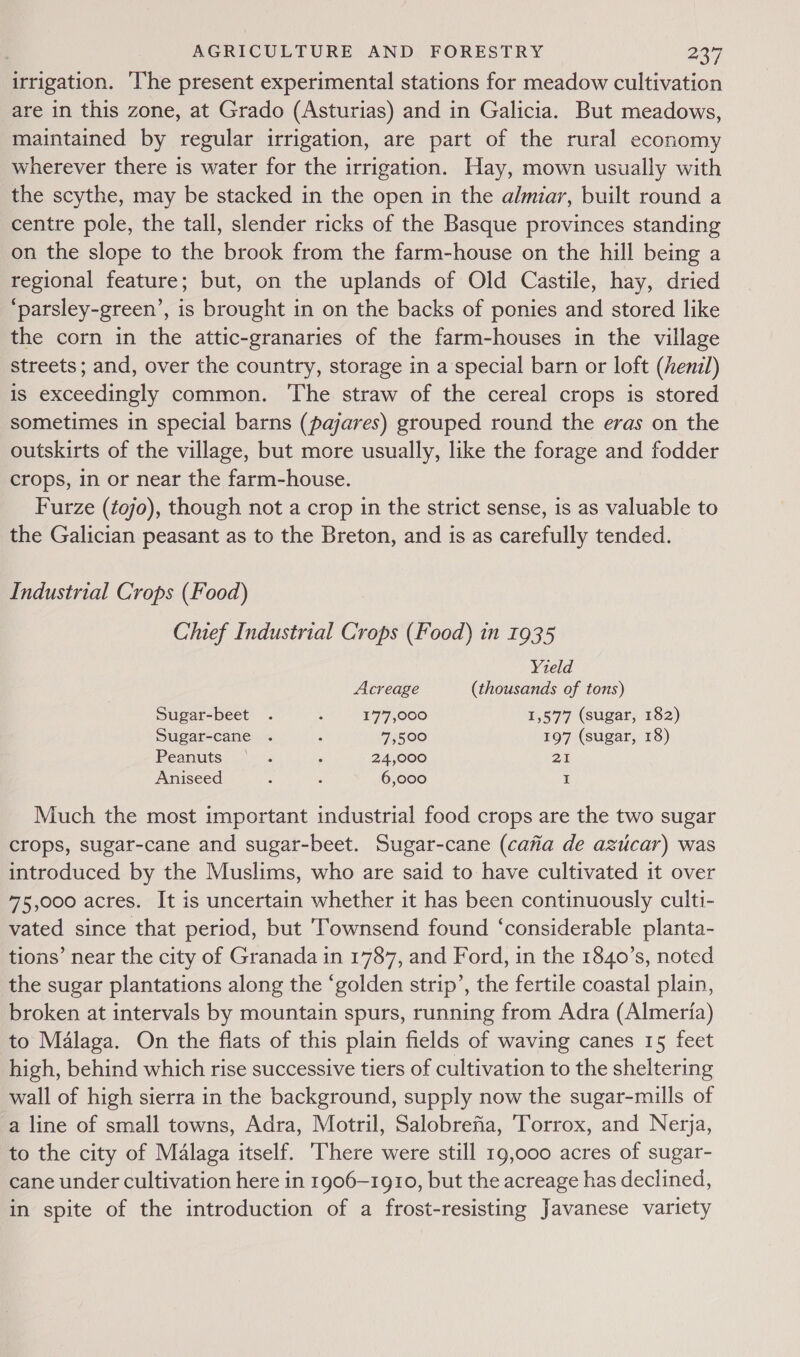 irrigation. ‘he present experimental stations for meadow cultivation are in this zone, at Grado (Asturias) and in Galicia. But meadows, maintained by regular irrigation, are part of the rural economy wherever there is water for the irrigation. Hay, mown usually with the scythe, may be stacked in the open in the almiar, built round a centre pole, the tall, slender ricks of the Basque provinces standing on the slope to the brook from the farm-house on the hill being a regional feature; but, on the uplands of Old Castile, hay, dried ‘parsley-green’, is brought in on the backs of ponies and stored like the corn in the attic-granaries of the farm-houses in the village streets; and, over the country, storage in a special barn or loft (henz/) is exceedingly common. The straw of the cereal crops is stored sometimes in special barns (pajares) grouped round the eras on the outskirts of the village, but more usually, like the forage and fodder crops, in or near the farm-house. Furze (tojo), though not a crop in the strict sense, is as valuable to the Galician peasant as to the Breton, and is as carefully tended. Industrial Crops (Food) Chief Industrial Crops (Food) in 1935 Yield Acreage (thousands of tons) Sugar-beet . , 177,000 1,577 (sugar, 182) Sugar-cane . ; 7,500 197 (sugar, 18) Peanuts- \2 2s 3 24,000 21 Aniseed ; : 6,000 I Much the most important industrial food crops are the two sugar crops, sugar-cane and sugar-beet. Sugar-cane (cafia de azucar) was introduced by the Muslims, who are said to have cultivated it over 75,000 acres. It is uncertain whether it has been continuously culti- vated since that period, but Townsend found ‘considerable planta- tions’ near the city of Granada in 1787, and Ford, in the 1840’s, noted the sugar plantations along the ‘golden strip’, the fertile coastal plain, broken at intervals by mountain spurs, running from Adra (Almeria) to Malaga. On the flats of this plain fields of waving canes 15 feet high, behind which rise successive tiers of cultivation to the sheltering wall of high sierra in the background, supply now the sugar-mills of a line of small towns, Adra, Motril, Salobrefia, Torrox, and Nerja, to the city of Malaga itself. There were still 19,000 acres of sugar- cane under cultivation here in 1906-1910, but the acreage has declined, in spite of the introduction of a frost-resisting Javanese variety