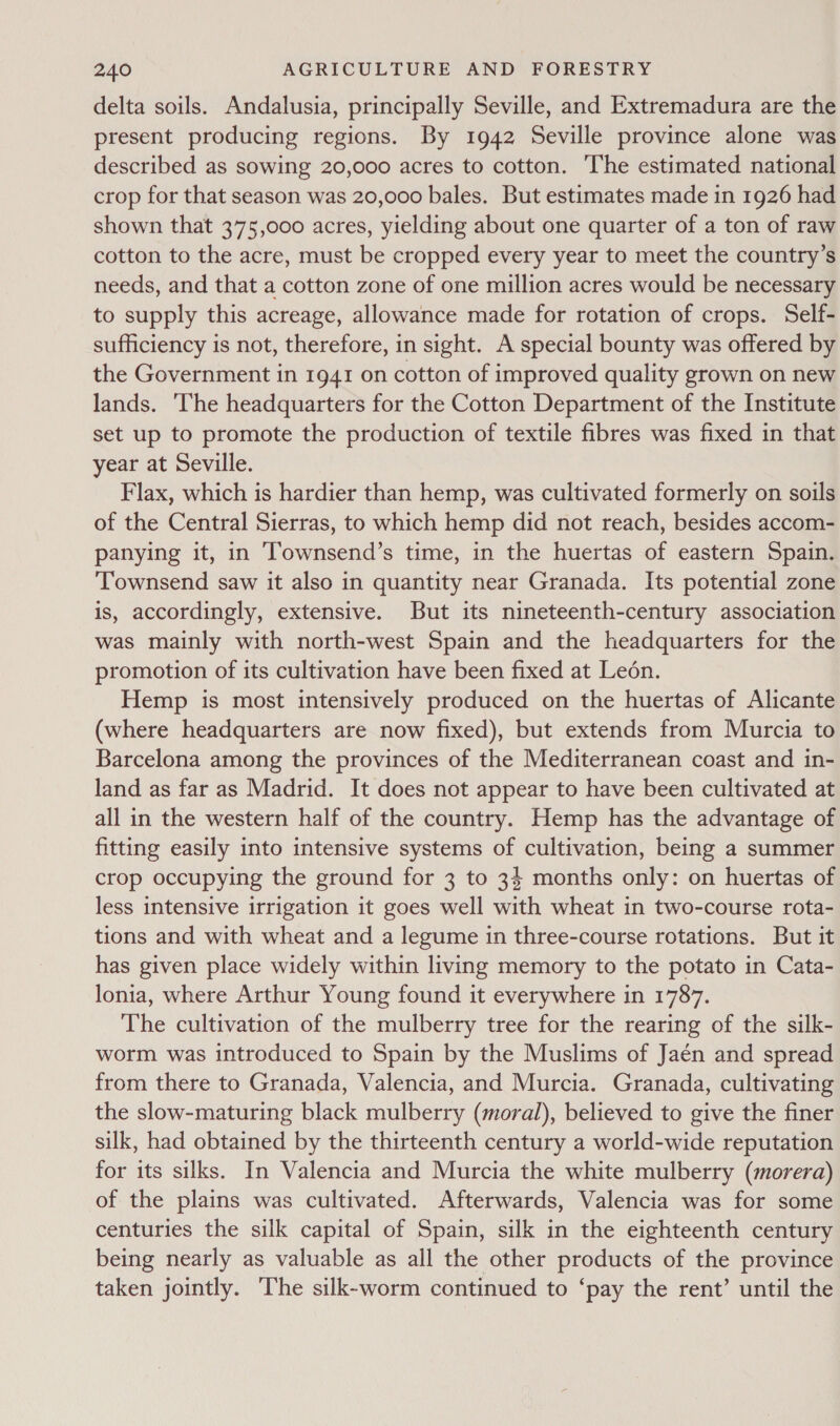 delta soils. Andalusia, principally Seville, and Extremadura are the present producing regions. By 1942 Seville province alone was described as sowing 20,000 acres to cotton. The estimated national crop for that season was 20,000 bales. But estimates made in 1926 had shown that 375,000 acres, yielding about one quarter of a ton of raw cotton to the acre, must be cropped every year to meet the country’s needs, and that a cotton zone of one million acres would be necessary to supply this acreage, allowance made for rotation of crops. Self- sufficiency is not, therefore, in sight. A special bounty was offered by the Government in 1941 on cotton of improved quality grown on new lands. ‘The headquarters for the Cotton Department of the Institute set up to promote the production of textile fibres was fixed in that year at Seville. Flax, which is hardier than hemp, was cultivated formerly on soils of the Central Sierras, to which hemp did not reach, besides accom- panying it, in Townsend’s time, in the huertas of eastern Spain. ‘Townsend saw it also in quantity near Granada. Its potential zone is, accordingly, extensive. But its nineteenth-century association was mainly with north-west Spain and the headquarters for the promotion of its cultivation have been fixed at Leon. Hemp is most intensively produced on the huertas of Alicante (where headquarters are now fixed), but extends from Murcia to Barcelona among the provinces of the Mediterranean coast and in- land as far as Madrid. It does not appear to have been cultivated at all in the western half of the country. Hemp has the advantage of fitting easily into intensive systems of cultivation, being a summer crop occupying the ground for 3 to 34 months only: on huertas of less intensive irrigation it goes well with wheat in two-course rota- tions and with wheat and a legume in three-course rotations. But it has given place widely within living memory to the potato in Cata- lonia, where Arthur Young found it everywhere in 1787. The cultivation of the mulberry tree for the rearing of the silk- worm was introduced to Spain by the Muslims of Jaén and spread from there to Granada, Valencia, and Murcia. Granada, cultivating the slow-maturing black mulberry (moral), believed to give the finer silk, had obtained by the thirteenth century a world-wide reputation for its silks. In Valencia and Murcia the white mulberry (morera) of the plains was cultivated. Afterwards, Valencia was for some centuries the silk capital of Spain, silk in the eighteenth century being nearly as valuable as all the other products of the province taken jointly. ‘The silk-worm continued to ‘pay the rent’ until the