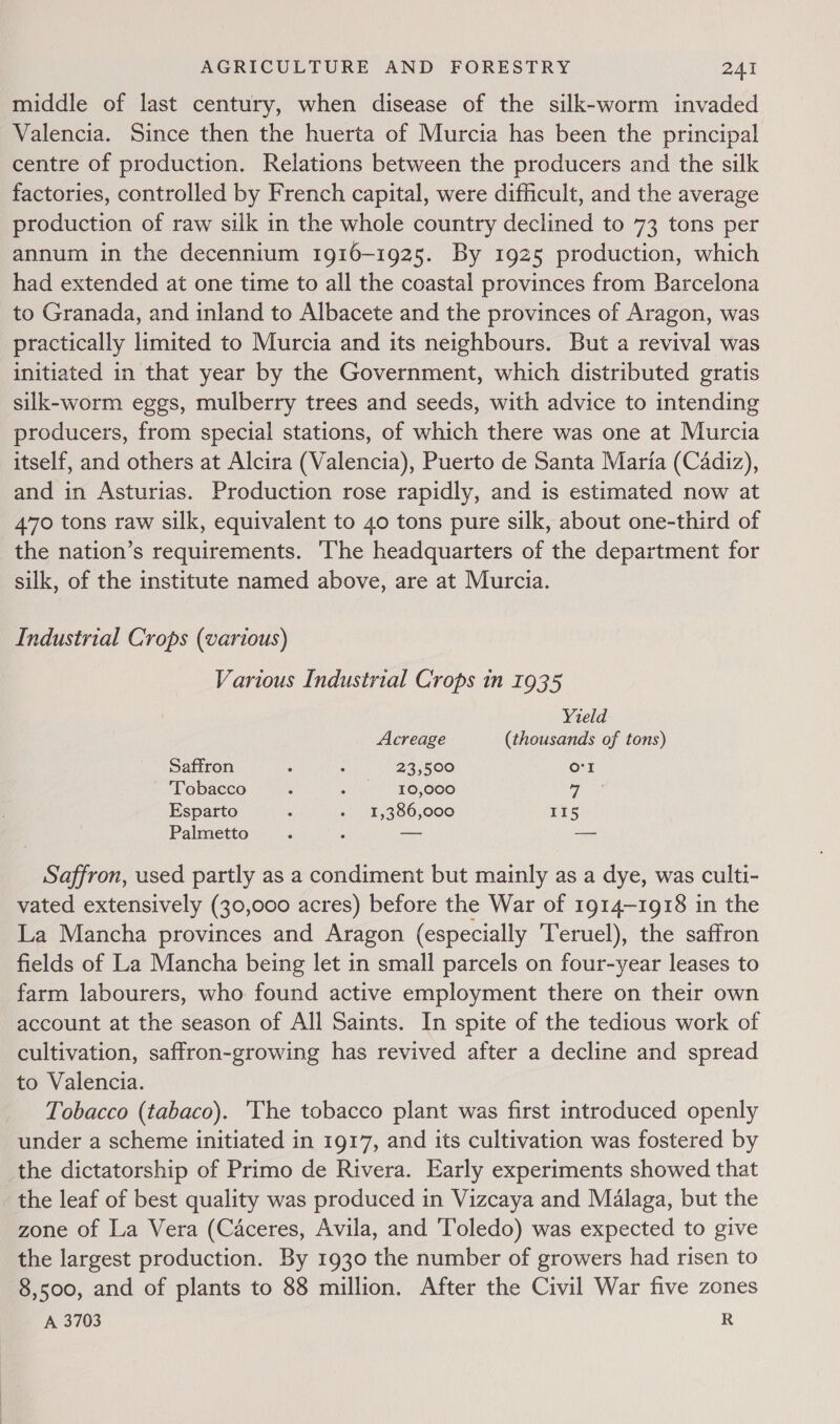 middle of last century, when disease of the silk-worm invaded Valencia. Since then the huerta of Murcia has been the principal centre of production. Relations between the producers and the silk factories, controlled by French capital, were difficult, and the average production of raw silk in the whole country declined to 73 tons per annum in the decennium 1916-1925. By 1925 production, which had extended at one time to all the coastal provinces from Barcelona to Granada, and inland to Albacete and the provinces of Aragon, was practically limited to Murcia and its neighbours. But a revival was initiated in that year by the Government, which distributed gratis silk-worm eggs, mulberry trees and seeds, with advice to intending producers, from special stations, of which there was one at Murcia itself, and others at Alcira (Valencia), Puerto de Santa Maria (Cadiz), and in Asturias. Production rose rapidly, and is estimated now at 470 tons raw silk, equivalent to 40 tons pure silk, about one-third of the nation’s requirements. ‘The headquarters of the department for silk, of the institute named above, are at Murcia. Industrial Crops (various) Various Industrial Crops in 1935 Yield Acreage (thousands of tons) Saffron : : 23,500 o'r ~ Tobacco : 2 en “EOLOCO 7 Esparto ‘ +. 15386,000 II5 Palmetto : j — a Saffron, used partly as a condiment but mainly as a dye, was culti- vated extensively (30,000 acres) before the War of 1914-1918 in the La Mancha provinces and Aragon (especially ‘Teruel), the saffron fields of La Mancha being let in small parcels on four-year leases to farm labourers, who found active employment there on their own account at the season of All Saints. In spite of the tedious work of cultivation, saffron-growing has revived after a decline and spread to Valencia. Tobacco (tabaco). ‘The tobacco plant was first introduced openly under a scheme initiated in 1917, and its cultivation was fostered by the dictatorship of Primo de Rivera. Early experiments showed that the leaf of best quality was produced in Vizcaya and Malaga, but the zone of La Vera (Caceres, Avila, and Toledo) was expected to give the largest production. By 1930 the number of growers had risen to 8,500, and of plants to 88 million. After the Civil War five zones A 3703 R