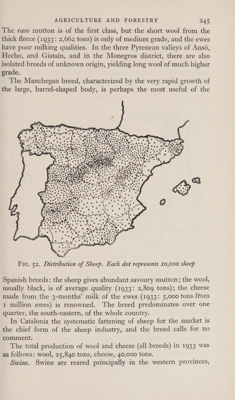 The raso mutton is of the first class, but the short wool from the thick fleece (1933: 2,662 tons) is only of medium grade, and the ewes have poor milking qualities. In the three Pyrenean valleys of Ansé, Hecho, and Gistain, and in the Monegros district, there are also isolated breeds of unknown origin, yielding long wool of much higher grade. The Manchegan breed, characterized by the very rapid growth of the large, barrel-shaped body, is perhaps the most useful of the  Spanish breeds: the sheep gives abundant savoury mutton; the wool, usually black, is of average quality (1933: 2,809 tons); the cheese made from the 3-months’ milk of the ewes (1933: 5,000 tons ffom 1 million ewes) is renowned. The breed predominates over one quarter, the south-eastern, of the whole country. In Catalonia the systematic fattening of sheep for the market is the chief form of the sheep industry, and the breed calls for no comment. The total production of wool and cheese (all breeds) in 1933 was as follows: wool, 25,840 tons, cheese, 40,000 tons. Swine. Swine are reared principally in the western provinces,