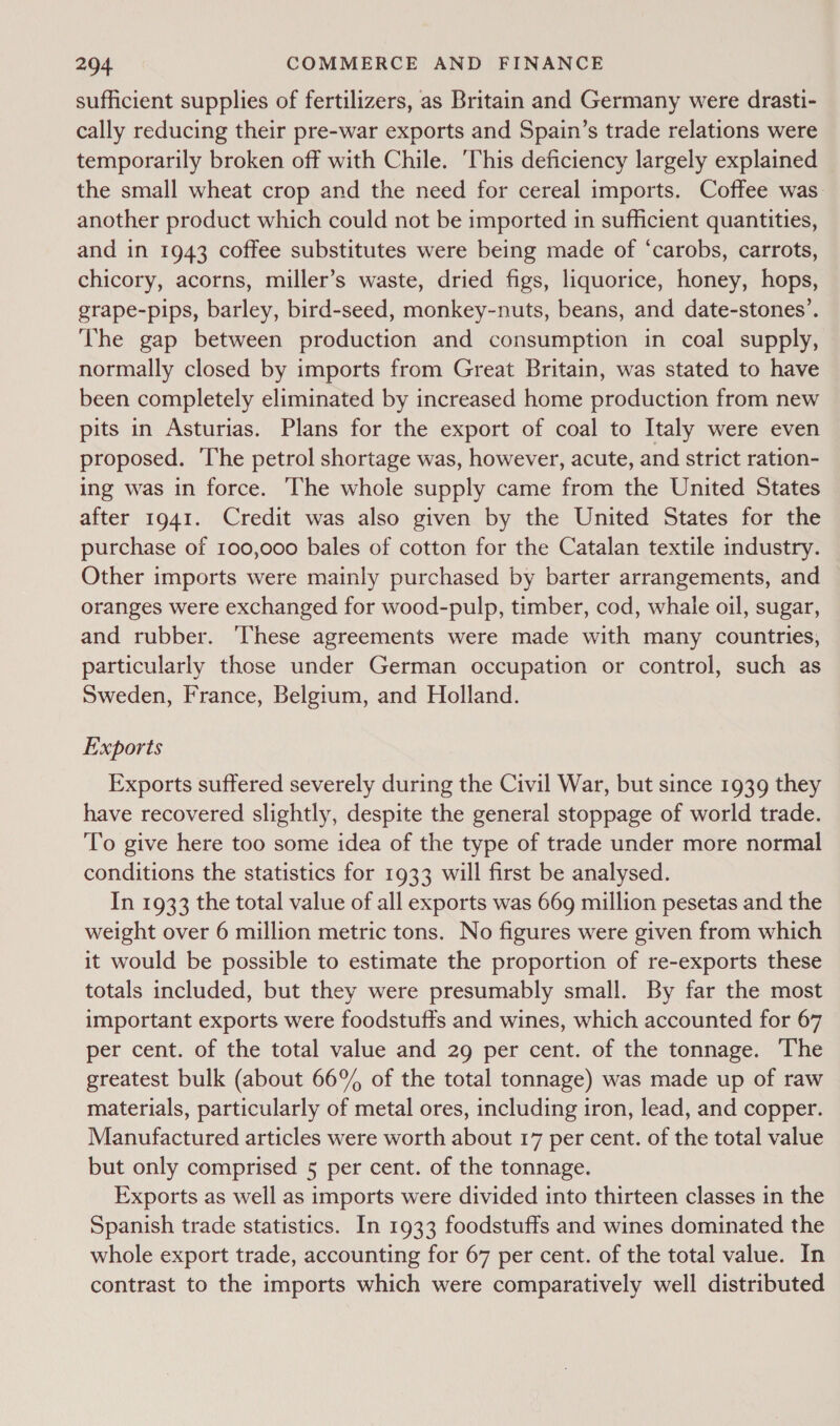 sufficient supplies of fertilizers, as Britain and Germany were drasti- cally reducing their pre-war exports and Spain’s trade relations were temporarily broken off with Chile. ‘This deficiency largely explained the small wheat crop and the need for cereal imports. Coffee was. another product which could not be imported in sufficient quantities, and in 1943 coffee substitutes were being made of ‘carobs, carrots, chicory, acorns, miller’s waste, dried figs, liquorice, honey, hops, grape-pips, barley, bird-seed, monkey-nuts, beans, and date-stones’. The gap between production and consumption in coal supply, normally closed by imports from Great Britain, was stated to have been completely eliminated by increased home production from new pits in Asturias. Plans for the export of coal to Italy were even proposed. The petrol shortage was, however, acute, and strict ration- ing was in force. The whole supply came from the United States after 1941. Credit was also given by the United States for the purchase of 100,000 bales of cotton for the Catalan textile industry. Other imports were mainly purchased by barter arrangements, and oranges were exchanged for wood-pulp, timber, cod, whale oil, sugar, and rubber. These agreements were made with many countries, particularly those under German occupation or control, such as Sweden, France, Belgium, and Holland. Exports Exports suffered severely during the Civil War, but since 1939 they have recovered slightly, despite the general stoppage of world trade. To give here too some idea of the type of trade under more normal conditions the statistics for 1933 will first be analysed. In 1933 the total value of all exports was 669 million pesetas and the weight over 6 million metric tons. No figures were given from which it would be possible to estimate the proportion of re-exports these totals included, but they were presumably small. By far the most important exports were foodstuffs and wines, which accounted for 67 per cent. of the total value and 29 per cent. of the tonnage. The greatest bulk (about 66% of the total tonnage) was made up of raw materials, particularly of metal ores, including iron, lead, and copper. Manufactured articles were worth about 17 per cent. of the total value but only comprised 5 per cent. of the tonnage. Exports as well as imports were divided into thirteen classes in the Spanish trade statistics. In 1933 foodstuffs and wines dominated the whole export trade, accounting for 67 per cent. of the total value. In contrast to the imports which were comparatively well distributed