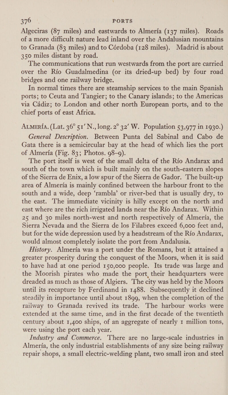 Algeciras (87 miles) and eastwards to Almeria (137 miles). Roads of a more difficult nature lead inland over the Andalusian mountains to Granada (83 miles) and to Cérdoba (128 miles). Madrid is about 350 miles distant by road. 7 The communications that run westwards from the port are carried over the Rio Guadalmedina (or its dried-up bed) by four road bridges and one railway bridge. In normal times there are steamship services to the main Spanish ports; to Ceuta and Tangier; to the Canary islands; to the Americas via Cadiz; to London and other north European ports, and to the chief ports of east Africa. Aumeria. (Lat. 36° 51’ N., long. 2° 32’ W. Population 53,977 in 1930.) General Description. Between Punta del Sabinal and Cabo de Gata there is a semicircular bay at the head of which lies the port of Almeria (Fig. 83; Photos. 98-9). The port itself is west of the small delta of the Rio Andarax and south of the town which is built mainly on the south-eastern slopes of the Sierra de Enix, a low spur of the Sierra de Gador. The built-up area of Almeria is mainly confined between the harbour front to the south and a wide, deep ‘rambla’ or river-bed that is usually dry, to the east. The immediate vicinity is hilly except on the north and east where are the rich irrigated lands near the Rio Andarax. Within 25 and 30 miles north-west and north respectively of Almeria, the Sierra Nevada and the Sierra de los Filabres exceed 6,000 feet and, but for the wide depression used by a headstream of the Rio Andarax, would almost completely isolate the port from Andalusia. History. Almeria was a port under the Romans, but it attained a greater prosperity during the conquest of the Moors, when it is said to have had at one period 150,000 people. Its trade was large and the Moorish pirates who made the port, their headquarters were dreaded as much as those of Algiers. The city was held by the Moors until its recapture by Ferdinand in 1488. Subsequently it declined steadily in importance until about 1899, when the completion of the railway to Granada revived its trade. The harbour works were extended at the same time, and in the first decade of the twentieth century about 1,400 ships, of an aggregate of nearly 1 million tons, were using the port each year. Industry and Commerce. ‘There are no large-scale industries in Almeria, the only industrial establishments of any size being railway repair shops, a small electric-welding plant, two small iron and steel