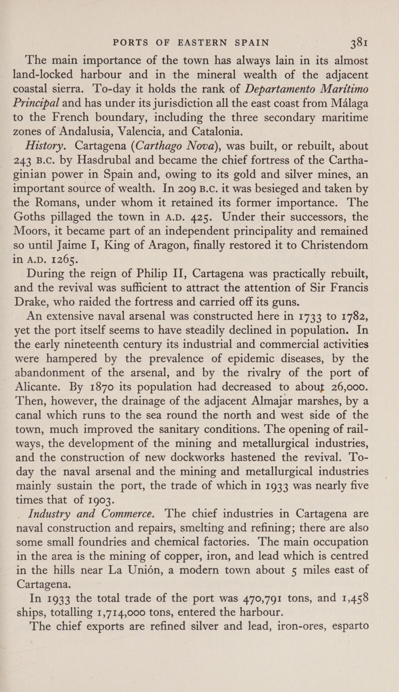The main importance of the town has always lain in its almost land-locked harbour and in the mineral wealth of the adjacent coastal sierra. ‘To-day it holds the rank of Departamento Maritimo Principal and has under its jurisdiction all the east coast from Malaga to the French boundary, including the three secondary maritime zones of Andalusia, Valencia, and Catalonia. History. Cartagena (Carthago Nova), was built, or rebuilt, about 243 B.c. by Hasdrubal and became the chief fortress of the Cartha- ginian power in Spain and, owing to its gold and silver mines, an important source of wealth. In 209 B.c. it was besieged and taken by the Romans, under whom it retained its former importance. The Goths pillaged the town in A.D. 425. Under their successors, the Moors, it became part of an independent principality and remained so until Jaime I, King of Aragon, finally restored it to Christendom in A.D. 1265. During the reign of Philip II, Cartagena was practically rebuilt, and the revival was sufficient to attract the attention of Sir Francis Drake, who raided the fortress and carried off its guns. An extensive naval arsenal was constructed here in 1733 to 1782, yet the port itself seems to have steadily declined in population. In the early nineteenth century its industrial and commercial activities were hampered by the prevalence of epidemic diseases, by the abandonment of the arsenal, and by the rivalry of the port of Alicante. By 1870 its population had decreased to about 26,000. Then, however, the drainage of the adjacent Almajar marshes, by a canal which runs to the sea round the north and west side of the town, much improved the sanitary conditions. The opening of rail- ways, the development of the mining and metallurgical industries, and the construction of new dockworks hastened the revival. To- day the naval arsenal and the mining and metallurgical industries mainly sustain the port, the trade of which in 1933 was nearly five times that of 1903. _ Industry and Commerce. ‘The chief industries in Cartagena are naval construction and repairs, smelting and refining; there are also some small foundries and chemical factories. The main occupation in the area is the mining of copper, iron, and lead which is centred in the hills near La Unién, a modern town about 5 miles east of Cartagena. In 1933 the total trade of the port was 470,791 tons, and 1,458 ships, totalling 1,714,000 tons, entered the harbour. The chief exports are refined silver and lead, iron-ores, esparto