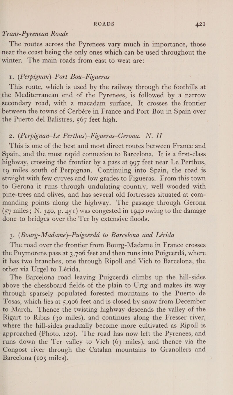 Trans-Pyrenean Roads The routes across the Pyrenees vary much in importance, those near the coast being the only ones which can be used throughout the winter. ‘he main roads from east to west are: 1. (Perpignan)—Port Bou—Figueras This route, which is used by the railway through the foothills at the Mediterranean end of the Pyrenees, is followed by a narrow secondary road, with a macadam surface. It crosses the frontier between the towns of Cerbére in France and Port Bou in Spain over the Puerto del Balistres, 567 feet high. 2. (Perpignan—Le Perthus)-Figueras-Gerona. N. If This is one of the best and most direct routes between France and Spain, and the most rapid connexion to Barcelona. It is a first-class highway, crossing the frontier by a pass at 997 feet near Le Perthus, 19 miles south of Perpignan. Continuing into Spain, the road is straight with few curves and low grades to Figueras. From this town to Gerona it runs through undulating country, well wooded with pine-trees and olives, and has several old fortresses situated at com- manding points along the highway. The passage through Gerona (57 miles; N. 340, p. 451) was congested in 1940 owing to the damage done to bridges over the ‘Ter by extensive floods. 3. (Bourg-Madame)—Puigcerda to Barcelona and Lénida The road over the frontier from Bourg-Madame in France crosses the Puymorens pass at 3,706 feet and then runs into Puigcerda, where it has two branches, one through Ripoll and Vich to Barcelona, the other via Urgel to Lérida. The Barcelona road leaving Puigcerda climbs up the hill-sides above the chessboard fields of the plain to Urtg and makes its way through sparsely populated forested mountains to the Puerto de Tosas, which lies at 5,906 feet and is closed by snow from December to March. Thence the twisting highway descends the valley of the Rigart to Ribas (30 miles), and continues along the Fresser river, where the hill-sides gradually become more cultivated as Ripoll is approached (Photo. 120). The road has now left the Pyrenees, and runs down the Ter valley to Vich (63 miles), and thence via the Congost river through the Catalan mountains to Granollers and Barcelona (105 miles).